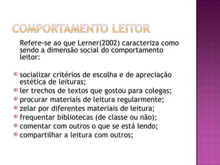 Refere-se ao que Lerner(2002) caracteriza como
    sendo a dimensão social do comportamento
    leitor:

 socializar critérios de escolha e de apreciação
  estética de leituras;
 ler trechos de textos que gostou para colegas;
 procurar materiais de leitura regularmente;
 zelar por diferentes materiais de leitura;
 frequentar bibliotecas (de classe ou não);
 comentar com outros o que se está lendo;
 compartilhar a leitura com outros;
 