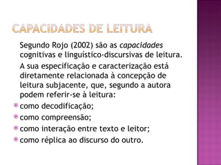 Segundo Rojo (2002) são as capacidades
  cognitivas e linguístico-discursivas de leitura.
  A sua especificação e caracterização está
  diretamente relacionada à concepção de
  leitura subjacente, que, segundo a autora
  podem referir-se à leitura:
 como decodificação;
 como compreensão;
 como interação entre texto e leitor;
 como réplica ao discurso do outro.
 