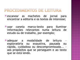  escanear  as machetes de jornal para
 encontrar a editoria e os textos de interesse;

 usar caneta marca-texto para iluminar
 informações relevantes numa leitura de
 estudo ou de trabalho, por exemplo;

 adequar   a modalidade de leitura –
 exploratória ou exaustiva, pausada ou
 rápida, cuidadosa ou descompromissada... –
 aos propósitos que se perseguem e ao texto
 que se está lendo.
 