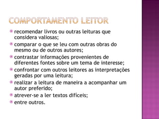  recomendar livros ou outras leituras que
  considera valiosas;
 comparar o que se leu com outras obras do
  mesmo ou de outros autores;
 contrastar informações provenientes de
  diferentes fontes sobre um tema de interesse;
 confrontar com outros leitores as interpretações
  geradas por uma leitura;
 realizar a leitura de maneira a acompanhar um
  autor preferido;
 atrever-se a ler textos difíceis;
 entre outros.
 