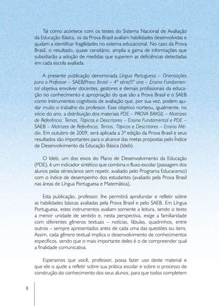 Tal como acontece com os testes do Sistema Nacional de Avaliação
    da Educação Básica, os da Prova Brasil avaliam habilidades desenvolvidas e
    ajudam a identificar fragilidades no sistema educacional. No caso da Prova
    Brasil, o resultado, quase censitário, amplia a gama de informações que
    subsidiarão a adoção de medidas que superem as deficiências detectadas
    em cada escola avaliada.

         A presente publicação denominada Língua Portuguesa – Orientações
    para o Professor – SAEB/Prova Brasil – 4ª série/5º ano – Ensino Fundamen-
    tal objetiva envolver docentes, gestores e demais profissionais da educa-
    ção no conhecimento e apropriação do que são a Prova Brasil e o SAEB
    como instrumentos cognitivos de avaliação que, por sua vez, podem aju-
    dar muito o trabalho do professor. Esse objetivo norteou, igualmente, no
    início do ano, a distribuição dos materiais PDE – PROVA BRASIL – Matrizes
    de Referência, Temas, Tópicos e Descritores – Ensino Fundamental e PDE –
    SAEB – Matrizes de Referência, Temas, Tópicos e Descritores – Ensino Mé-
    dio. Em outubro de 2009, será aplicada a 3ª edição da Prova Brasil e seus
    resultados são importantes para o alcance das metas propostas pelo Índice
    de Desenvolvimento da Educação Básica (Ideb).

        O Ideb, um dos eixos do Plano de Desenvolvimento da Educação
    (PDE), é um indicador sintético que combina o fluxo escolar (passagem dos
    alunos pelas séries/anos sem repetir, avaliado pelo Programa Educacenso)
    com o índice de desempenho dos estudantes (avaliado pela Prova Brasil
    nas áreas de Língua Portuguesa e Matemática).

         Esta publicação, professor, lhe permitirá aprofundar e refletir sobre
    as habilidades básicas avaliadas pela Prova Brasil e pelo SAEB. Em Língua
    Portuguesa, estes instrumentos avaliam somente a leitura, sendo o texto
    a menor unidade de sentido e, nesta perspectiva, exige a familiaridade
    com diferentes gêneros textuais – notícias, fábulas, quadrinhos, entre
    outros – sempre apresentados antes de cada uma das questões ou itens.
    Assim, cada gênero textual implica o desenvolvimento de conhecimentos
    específicos, sendo que o mais importante deles é o de compreender qual
    a finalidade comunicativa.

       Esperamos que você, professor, possa fazer uso deste material e
    que ele o ajude a refletir sobre sua prática escolar e sobre o processo de
    construção do conhecimento dos seus alunos, para que todos completem

8
 