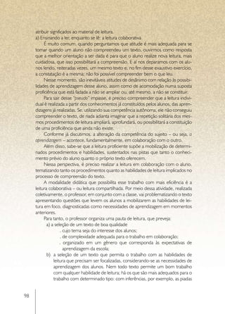 atribuir significados ao material de leitura.
     a) Ensinando a ler, enquanto se lê: a leitura colaborativa
          É muito comum, quando perguntamos que atitude é mais adequada para se
     tomar quando um aluno não compreendeu um texto, ouvirmos como resposta
     que a melhor orientação a ser dada é para que o aluno realize nova leitura, mais
     cuidadosa, que isso possibilitará a compreensão. E aí nos deparamos com os alu-
     nos lendo, reiteradas vezes, um mesmo texto e, no fim desse exaustivo exercício,
     a constatação é a mesma: não foi possível compreender bem o que leu.
          Nesse momento, são inevitáveis atitudes de desânimo com relação às possibi-
     lidades de aprendizagem desse aluno, assim como de acomodação numa suposta
     proficiência que está fadada a não se ampliar ou, até mesmo, a não se constituir.
          Para sair desse “pseudo” impasse, é preciso compreender que a leitura indivi-
     dual é realizada a partir dos conhecimentos já constituídos pelos alunos, das apren-
     dizagens já realizadas. Se, utilizando sua competência autônoma, ele não conseguiu
     compreender o texto, de nada adianta imaginar que a repetição solitária dos mes-
     mos procedimentos de leitura ampliará, aprofundará, ou possibilitará a constituição
     de uma proficiência que ainda não existe.
          Conforme já discutimos, a alteração da competência do sujeito – ou seja, a
     aprendizagem – acontece, fundamentalmente, em colaboração com o outro.
          Além disso, sabe-se que a leitura proficiente supõe a mobilização de determi-
     nados procedimentos e habilidades, sustentados nas pistas que tanto o conheci-
     mento prévio do aluno quanto o próprio texto oferecem.
          Nessa perspectiva, é preciso realizar a leitura em colaboração com o aluno,
     tematizando tanto os procedimentos quanto as habilidades de leitura implicados no
     processo de compreensão do texto.
          A modalidade didática que possibilita esse trabalho com mais eficiência é a
     leitura colaborativa – ou leitura compartilhada. Por meio dessa atividade, realizada
     coletivamente, o professor, em conjunto com a classe, vai problematizando o texto
     apresentando questões que levem os alunos a mobilizarem as habilidades de lei-
     tura em foco, diagnosticadas como necessidades de aprendizagem em momentos
     anteriores.
          Para tanto, o professor organiza uma pauta de leitura, que preveja:
            a) a seleção de um texto de boa qualidade
                     . cujo tema seja do interesse dos alunos;
                     . de complexidade adequada para o trabalho em colaboração;
                    . organizado em um gênero que corresponda às expectativas de
                       aprendizagem da escola;
            b)	 a seleção de um texto que permita o trabalho com as habilidades de
                leitura que precisam ser focalizadas, considerando-se as necessidades de
                aprendizagem dos alunos. Nem todo texto permite um bom trabalho
                com qualquer habilidade de leitura; há os que são mais adequados para o
                trabalho com determinado tipo: com inferências, por exemplo, as piadas


98
 
