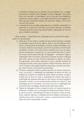 e anedotas; há textos que se prestam mais ao trabalho com o estabe-
         lecimento de relações entre linguagem verbal e linguagem não verbal,
         como por exemplo, as reportagens, que se articulam aos infográficos,
         esquemas e outras imagens, ou os artigos expositivos de divulgação cien-
         tífica, que são constituídos também por esquemas, tabelas, entre outros
         recursos não verbais;
     c)	 o levantamento de questões adequadas para o trabalho pretendido, lo-
         calizando-as no texto que será lido e procurando antecipar as possíveis
         respostas, de tal forma que seja possível avaliar a adequação das mesmas
         para o trabalho pretendido.

   Essas questões – dependendo das habilidades que se pretende tematizar –
podem ser apresentadas:
    a)	 Antes de se iniciar a leitura, ocasião em que se deve tematizar a ativação
        de repertório acerca do tema, gênero, autor e sua obra (temas recor-
        rentes, contexto geral de produção, eventuais posições ideológicas, por
        exemplo), editora e sua produção, de tal forma que esses conhecimentos
        possibilitem ao leitor uma maior fluência semântica por meio da realiza-
        ção de antecipações a respeito de: a) o que poderá estar dito no texto;
        b) de que maneira estará dito (tipo de linguagem – variedade e registro;
        organização interna do texto; argumentos possíveis de serem utilizados
        pelo autor, quando se tratar de texto organizado em gênero da ordem
        do argumentar, entre outros aspectos); c) qual o possível contexto de
        produção do texto, entre outros aspectos. Nesse momento, deve-se re-
        correr a todas as informações linguísticas disponíveis, inclusive, por exem-
        plo, título do texto, fonte (quando apresentada).
    b)	 Durante a realização da leitura paulatina do texto, de modo a tentar pro-
        vocar, nos alunos, a mobilização das habilidades de leitura em foco, na
        tentativa de recuperar os sentidos do texto. Nesse momento, é impres-
        cindível que se leve em conta a necessidade de solicitar dos alunos a
        sustentação das respostas oferecidas ou nas marcas e recursos linguísticos
        presentes no texto, ou nos conhecimentos prévios do mesmo. É essa
        explicitação que irá “ensinando” aos alunos como ler: a explicitação dos
        procedimentos e estratégias utilizados pelos diferentes sujeitos.
    c)	 Depois da realização da leitura integral do texto, em especial quando se
        pretender o trabalho com a verificação de hipóteses levantadas. Para tan-
        to, deve-se buscar: a identificação de valores veiculados no texto (morais,
        éticos, estéticos, afetivos); o estabelecimento de relações intertextuais ou
        interdiscursivas entre o texto lido e outros; o posicionamento do leitor
        diante do que foi apresentado no texto.




                                                                                       99
 