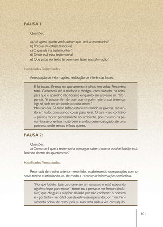 PAUSA 1

    Questões:

    a) Até agora, quem vocês acham que será a testemunha?
    b) Porque ela estaria tranquila?
    c) O que ela iria testemunhar?
    d) Onde está essa testemunha?
    e) Que pistas no texto te permitem fazer essa afirmação?

Habilidades Tematizadas:

    Antecipação de informações, realização de inferências locais.

      E foi batata. Entrou no apartamento e olhou em volta. Penumbra
      total. Caminhou até o telefone e desligou com cuidado, na certa,
      para que o aparelho não tocasse enquanto ele estivesse ali. “Isto”,
      pensei, “é porque ele não quer que ninguém note a sua presença:
      logo só pode ser um ladrão ou coisa assim.”
      Mas não era. Se fosse ladrão estaria revistando as gavetas, mexen-
      do em tudo, procurando coisas para levar. O cara – ao contrário
      – parecia morar perfeitamente no ambiente, pois mesmo na pe-
      numbra se orientou muito bem e andou desembaraçado até uma
      poltrona, onde sentou e ficou quieto.

PAUSA 2:

    Questões:
    a) Como será que a testemunha consegue saber o que o possível ladrão está
fazendo dentro do apartamento?

Habilidades Tematizadas:

   Retomada de trecho anteriormente lido, estabelecendo comparações com o
novo trecho e articulando-os, de modo a reconstruir informações semânticas.

      “Pior que ladrão. Esse cara deve ser um assassino e está esperando
      alguém chegar para matar”, tornei eu a pensar, e me lembro (inclu-
      sive) que cheguei a suspirar aliviado por não conhecer o homem
      e – portanto – ser difícil que ele estivesse esperando por mim. Pen-
      samento bobo, de resto, pois eu não tinha nada a ver com aquilo.


                                                                                101
 