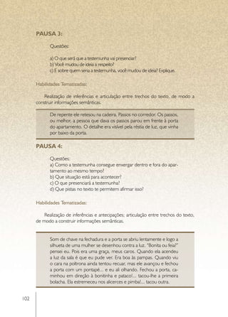 PAUSA 3:

             Questões:

             a) O que será que a testemunha vai presenciar?
             b) Você mudou de ideia a respeito?
             c) E sobre quem seria a testemunha, você mudou de ideia? Explique.

      Habilidades Tematizadas:

          Realização de inferências e articulação entre trechos do texto, de modo a
      construir informações semânticas.

             De repente ele retesou na cadeira. Passos no corredor. Os passos,
             ou melhor, a pessoa que dava os passos parou em frente à porta
             do apartamento. O detalhe era visível pela réstia de luz, que vinha
             por baixo da porta.

      PAUSA 4:

             Questões:
             a) Como a testemunha consegue enxergar dentro e fora do apar-
             tamento ao mesmo tempo?
             b) Que situação está para acontecer?
             c) O que presenciará a testemunha?
             d) Que pistas no texto te permitem afirmar isso?

      Habilidades Tematizadas:

          Realização de inferências e antecipações; articulação entre trechos do texto,
      de modo a construir informações semânticas.


             Som de chave na fechadura e a porta se abriu lentamente e logo a
             silhueta de uma mulher se desenhou contra a luz. “Bonita ou feia?”
             pensei eu. Pois era uma graça, meus caros. Quando ela acendeu
             a luz da sala é que eu pude ver. Era boa às pampas. Quando viu
             o cara na poltrona ainda tentou recuar, mas ele avançou e fechou
             a porta com um pontapé... e eu ali olhando. Fechou a porta, ca-
             minhou em direção à bonitinha e pataco!... tacou-lhe a primeira
             bolacha. Ela estremeceu nos alicerces e pimba!... tacou outra.


102
 