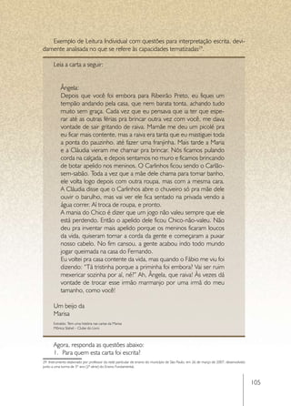 Exemplo de Leitura Individual com questões para interpretação escrita, devi-
damente analisada no que se refere às capacidades tematizadas29.

      Leia a carta a seguir:


           Ângela:
           Depois que você foi embora para Ribeirão Preto, eu fiquei um
           tempão andando pela casa, que nem barata tonta, achando tudo
           muito sem graça. Cada vez que eu pensava que ia ter que espe-
           rar até as outras férias pra brincar outra vez com você, me dava
           vontade de sair gritando de raiva. Mamãe me deu um picolé pra
           eu ficar mais contente, mas a raiva era tanta que eu mastiguei toda
           a ponta do pauzinho, até fazer uma franjinha. Mais tarde a Maria
           e a Cláudia vieram me chamar pra brincar. Nós ficamos pulando
           corda na calçada, e depois sentamos no muro e ficamos brincando
           de botar apelido nos meninos. O Carlinhos ficou sendo o Carlão-
           sem-sabão. Toda a vez que a mãe dele chama para tomar banho,
           ele volta logo depois com outra roupa, mas com a mesma cara.
           A Cláudia disse que o Carlinhos abre o chuveiro só pra mãe dele
           ouvir o barulho, mas vai ver ele fica sentado na privada vendo a
           água correr. Aí troca de roupa, e pronto.
           A mania do Chico é dizer que um jogo não valeu sempre que ele
           está perdendo. Então o apelido dele ficou Chico-não-valeu. Não
           deu pra inventar mais apelido porque os meninos ficaram loucos
           da vida, quiseram tomar a corda da gente e começaram a puxar
           nosso cabelo. No fim cansou, a gente acabou indo todo mundo
           jogar queimada na casa do Fernando.
           Eu voltei pra casa contente da vida, mas quando o Fábio me viu foi
           dizendo: “Tá tristinha porque a priminha foi embora? Vai ser ruim
           mexericar sozinha por aí, né?” Ah, Ângela, que raiva! Às vezes dá
           vontade de trocar esse irmão marmanjo por uma irmã do meu
           tamanho, como você!

      Um beijo da
      Marisa
      Extraído: Tem uma história nas cartas da Marisa
      Mônica Stahel – Clube do Livro



      Agora, responda as questões abaixo:
      1.	 Para quem esta carta foi escrita?
29 Instrumento elaborado por professor da rede particular de ensino do município de São Paulo, em 26 de março de 2007, desenvolvido
junto a uma turma de 3º ano (2ª série) do Ensino Fundamental.



                                                                                                                                      105
 