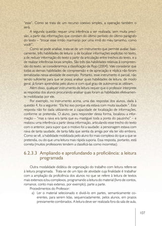 “esse”. Como se trata de um recurso coesivo simples, a operação também o
será.
     A segunda questão requer uma inferência a ser realizada, sem muita preci-
são, a partir das informações que constam do último período do último parágrafo
do texto – “trocar esse irmão marmanjo por uma irmã do meu tamanho, como
você!”.
     Como se pode analisar, trata-se de um instrumento que permite avaliar, basi-
camente, três habilidades de leitura: a de localizar informações explícitas no texto,
a de reduzir informação do texto a partir da articulação entre trechos do texto, e a
de realizar inferências locais simples. São três das habilidades relativas à compreen-
são do texto, se considerarmos a classificação de Rojo (2004). Vale considerar que
todas as demais habilidades de compreensão e de apreciação e réplica não foram
tematizadas nessa atividade de exemplo. Portanto, esse instrumento é parcial, não
sendo suficiente para que se possa analisar quais habilidades de leitura, de modo
geral, já foram aprendidas pelo aluno e com qual grau de autonomia as utilizam.
     Além disso, qualquer instrumento de leitura requer que o professor interprete
as respostas dos alunos procurando analisar quais foram as habilidades efetivamen-
te mobilizadas por ele.
     Por exemplo, no instrumento acima, uma das respostas dos alunos, dada à
questão 4, foi a seguinte: “Ela fez isso porque ela estava com muita saudade.”. Esta
resposta não foi dada utilizando-se a capacidade de localização de informações,
conforme se pretendia. O aluno, para responder dessa forma, localizou a infor-
mação – “mas a raiva era tanta que eu mastiguei toda a ponta do pauzinho” – e
realizou uma inferência a partir dessa informação, articulando esse trecho do texto
com o anterior, para supor que o motivo foi a saudade: a personagem estava com
raiva de tanta saudade, de tanta falta que sentia da amiga por ela ter ido embora.
Como se vê, a habilidade mobilizada pelo aluno foi mais complexa do que a que se
pretendia, ou do que uma leitura mais rápida suporia. Essa resposta, portanto, está
correta (muitos professores tendem a classificá-las como incorretas).

6.2.3.3	 Ampliando e aprofundando a proficiência: a leitura
         programada
     Outra modalidade didática de organização do trabalho com leitura refere-se
à leitura programada. Trata-se de um tipo de atividade cuja finalidade é trabalhar
com a ampliação da proficiência dos alunos no que se refere à leitura de textos
mais extensos e/ou complexos, programando a leitura do material (livro de contos,
romance, conto mais extenso, por exemplo), parte a parte.
     Procedimentos do Professor:
       a)	 Ler o material selecionado e dividi-lo em partes, semanticamente co-
           erentes, para serem lidas, sequenciadamente, pelos alunos, em prazos
           previamente combinados. A leitura deve ser realizada fora da sala de aula,


                                                                                         107
 