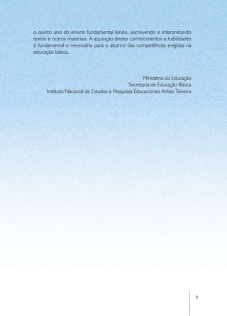 o quinto ano do ensino fundamental lendo, escrevendo e interpretando
textos e outros materiais. A aquisição destes conhecimentos e habilidades
é fundamental e necessária para o alcance das competências exigidas na
educação básica.



                                                    Ministério da Educação
                                             Secretaria de Educação Básica
      Instituto Nacional de Estudos e Pesquisas Educacionais Anísio Teixeira




                                                                               9
 