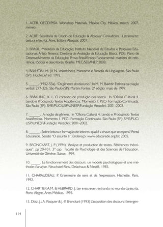 1. ACER, OECD/PISA. Workshop Materials. México City, México, march, 2007,
      mimeo.

      2. ACRE, Secretaria de Estado de Educação & Abaquar Consultores.  Letramento:
      Leitura e Escrita. Acre, Editora Abaquar, 2007.

      3. BRASIL, Ministério da Educação; Instituto Nacional de Estudos e Pesquisas Edu-
      cacionais Anísio Teixeira; Diretoria de Avaliação da Educação Básica. PDE: Plano de
      Desenvolvimento da Educação/ Prova Brasil/Ensino Fundamental: matrizes de refe-
      rência, tópicos e descritores. Brasília: MEC/SEB/INEP 2008.
                                                            ,

      4. BAKHTIN, M. (V. N. Volochinov). Marxismo e Filosofia da Linguagem. São Paulo
      (SP): Hucitec.6ª ed. 1992.

      5. _____. (1952-53a). “Os gêneros do discurso”. In M. M. Bakhtin Estética da criação
      verbal: 277-326. São Paulo (SP): Martins Fontes. 2ª edição. maio de 1997.

      6. BRÄKLING, K. L. O contexto de produção dos textos.  In “Oficina Cultural 4.
      Lendo e Produzindo Textos Acadêmicos. Momento 1. PEC- Formação Continuada.
      São Paulo (SP): SME/PUC/USP/UNESP/Fundação Vanzolini; 2001-2002.

      7. ______.  A noção de gênero.  In “Oficina Cultural 4. Lendo e Produzindo Textos
      Acadêmicos. Momento 1. PEC- Formação Continuada. São Paulo (SP): SME/PUC/
      USP/UNESP/Fundação Vanzolini; 2001-2002.

      8. ______. Sobre leitura e formação de leitores: qual é a chave que se espera? Portal
      Educarede. Sessão “O assunto é”. Endereço: www.educarede.org.br; 2005.

      9. BRONCKART, J. P (1994). “Analyse et production de textes. Références théori-
                         .
      ques”. pp 20-101. 3º cap. Faculté de Psychologie et des Sciences de l’Education.
      Université de Gènève. Suisse: 1994.

      10. _____. Le fonctionnement des discours: un modèle psychologique et une mé-
      thode d’analyse. Neuchatel-Paris, Delachaux & Niestlé, 1985.

      11. CHARAUDEAU, P Grammaire de sens et de l’expression, Hachette, Paris,
                       .
      1992.

      12. CHARTIER A.M. & HEBRARD, J. Ler e escrever: entrando no mundo da escrita.
      Porto Alegre, Artes Médicas, 1995.

      13. Dolz, J.; A. Pasquier & J.-P Bronckart (1993) L’acquisition des discours: Emergen-
                                      .


114
 