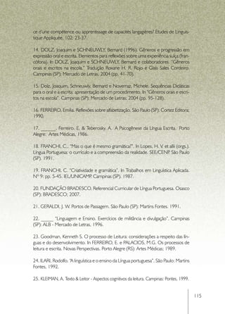 ce d’une compétence ou apprentissage de capacités langagières? Etudes de Linguis-
tique Appliquée, 102: 23-37.

14. DOLZ, Joaquim e SCHNEUWLY, Bernard (1996). Gêneros e progressão em
expressão oral e escrita. Elementos para reflexões sobre uma experiência suíça (fran-
cófona). In DOLZ, Joaquim e SCHNEUWLY, Bernard e colaboradores. “Gêneros
orais e escritos na escola.” Tradução Roxane H. R. Rojo e Glaís Sales Cordeiro.
Campinas (SP): Mercado de Letras, 2004 (pp. 41-70).

15. Dolz, Joaquim, Schneuwly, Bernard e Noverraz, Michele. Sequências Didáticas
para o oral e a escrita: apresentação de um procedimento. In “Gêneros orais e escri-
tos na escola”. Campinas (SP): Mercado de Letras; 2004 (pp. 95-128).

16. FERREIRO, Emilia. Reflexões sobre alfabetização. São Paulo (SP): Cortez Editora;
1990.

17. ______. Ferreiro. E. & Teberosky. A.  A Psicogênese da Língua Escrita.  Porto
Alegre:  Artes Médicas, 1986.

18. FRANCHI, C.. “Mas o que é mesmo gramática?”. In Lopes, H. V. et allii (orgs.).
Língua Portuguesa: o currículo e a compreensão da realidade. SEE/CENP São Paulo
                                                                     .
(SP). 1991.

19. FRANCHI, C. “Criatividade e gramática”. In Trabalhos em Linguística Aplicada.
Nº 9: pp. 5-45. IEL/UNICAMP Campinas (SP). 1987.
                            .

20. FUNDAÇÃO BRADESCO. Referencial Curricular de Língua Portuguesa. Osasco
(SP): BRADESCO; 2007.

21. GERALDI, J. W. Portos de Passagem. São Paulo (SP): Martins Fontes. 1991.

22. _____ “Linguagem e Ensino. Exercícios de militância e divulgação”. Campinas
(SP): ALB - Mercado de Letras, 1996.

23. Goodman, Kenneth S. O processo de Leitura: considerações a respeito das lín-
guas e do desenvolvimento. In FERREIRO, E. e PALACIOS, M.G. Os processos de
leitura e escrita. Novas Perspectivas. Porto Alegre (RS): Artes Médicas; 1989.

24. ILARI, Rodolfo. “A linguística e o ensino da Língua portuguesa”. São Paulo: Martins
Fontes, 1992.

25. KLEIMAN, A. Texto & Leitor - Aspectos cognitivos da leitura. Campinas: Pontes, 1999.


                                                                                           115
 