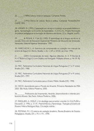 26. _____ (1989b) Leitura: Ensino e pesquisa. Campinas: Pontes.

      27. _____ (1992) Oficina de Leitura: Teoria e prática. Campinas: Pontes/EdUNI-
      CAMP 1993.
           ,

      28. LERNER, D. (1993). Capacitação em serviço e mudança na proposta didática vi-
      gente. Apresentação no Encontro de Especialistas - C.E.R.L.A.L. Projeto Renovação
      de práticas pedagógicas na formação de leitores e escritores. 22 p.. Bogotá, out/93.

      29. _____ & PIZANI, A. P de ((c) 1990). El aprendizaje de la lengua escrita en la
                                 .
      escuela. Dirección de Educación Especial del Ministerio de Educación de Venezuela.
      Venezuela: Editorial Kapelusz Venezolana. 1990.

      30. MARCUSCHI, L. A. Exercícios de compreensão ou copiação nos manuais de
      ensino de língua? Em Aberto, Brasília, v. 26, n. 69, p. 64-82, jan./mar. 1996.

      31. _____ (2001) Compreensão de texto: Algumas reflexões. In: A. P Dionísio &
                                                                             .
      M. A. Bezerra (Orgs) O Livro Didático de Português: Múltiplos olhares, p. 46-59. RJ:
      Lucerna.

      32. MEC. Parâmetros Curriculares Nacionais de Língua Portuguesa (1º e 2º ciclos).
      Brasília (DF): 1988.

      33. MEC. Parâmetros Curriculares Nacionais de Língua Portuguesa (3º e 4º ciclos).
      Brasília (DF): 1997.

      34. MEC. Parâmetros Curriculares para o Ensino Médio. Brasília (DF): 1998.

      35. OECD. Aprendendo para o Mundo de Amanhã. Primeiros Resultados do PISA
      2003. São Paulo, Editora Moderna, 2005.

      36. ______. Professores são Importantes. Atraindo, desenvolvendo e retendo pro-
      fessores eficazes. São Paulo, Editora Moderna, 2006.

      37. PASQUIER, A.; DOLZ, J. Un decálogo para enseñar a escribir. In: CULTURA y
      Educación, 2: 1996, p. 31-41. Madrid:Infancia y Aprendizaje. Tradução provisória de
      Roxane Helena Rodrigues Rojo. Circulação restrita.

      38. PESTANA, M. I. O sistema de avaliação brasileiro. Revista Brasileira de Estudos
      Pedagógicos, Brasília, DF v. 79, n.191, 1998.
                               ,



116
 