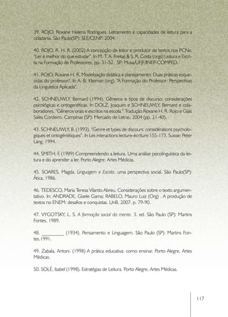 39. ROJO, Roxane Helena Rodrigues. Letramento e capacidades de leitura para a
cidadania. São Paulo(SP): SEE/CENP: 2004.

40. ROJO, R. H. R. (2002) A concepção de leitor e produtor de textos nos PCNs:
“Ler é melhor do que estudar”. In M. T. A. Freitas & S. R. Costa (orgs) Leitura e Escri-
ta na Formação de Professores, pp. 31-52.  SP: Musa/UFJF/INEP-COMPED.

41. ROJO, Roxane H. R. Modelização didática e planejamento: Duas práticas esque-
cidas do professor?. In A. B. Kleiman (org). “A Formação do Professor: Perspectivas
da Linguística Aplicada”.

42. SCHNEUWLY, Bernard (1994). Gêneros e tipos de discurso: considerações
psicológicas e ontogenéticas. In DOLZ, Joaquim e SCHNEUWLY, Bernard e cola-
boradores. “Gêneros orais e escritos na escola.” Tradução Roxane H. R. Rojo e Glaís
Sales Cordeiro. Campinas (SP): Mercado de Letras, 2004 (pp. 21-40).

43. SCHNEUWLY, B. (1993). “Genre et types de discours: considérations psycholo-
giques et ontogénétiques”. In Les interactions lecture-écriture:155-173. Suisse: Peter
Lang. 1994.

44. SMITH, F (1989) Compreendendo a leitura. Uma análise psicolinguística da lei-
             .
tura e do aprender a ler. Porto Alegre: Artes Médicas.

45. SOARES. Magda. Linguagem e Escola. uma perspectiva social. São Paulo(SP):
Ática, 1986.

46. TEDESCO, Maria Teresa Vilardo Abreu. Considerações sobre o texto argumen-
tativo. In: ANDRADE, Gisele Gama; RABELO, Mauro Luiz (Org) . A produção de
textos no ENEM: desafios e conquistas. UnB, 2007. p. 79-90.

47. VYGOTSKY, L. S. A formação social da mente. 3. ed. São Paulo (SP): Martins
Fontes. 1989.

48. _________ (1934). Pensamento e Linguagem. São Paulo (SP): Martins Fon-
tes.1991.

49. Zabala, Antoni. (1998) A prática educativa: como ensinar. Porto Alegre, Artes
Médicas.

50. SOLÉ, Isabel (1998). Estratégias de Leitura. Porto Alegre, Artes Médicas.




                                                                                           117
 
