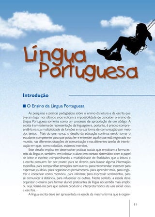 Introdução

   O Ensino da Língua Portuguesa
     As pesquisas e práticas pedagógicas sobre o ensino da leitura e da escrita que
tiveram lugar nos últimos anos indicam a impossibilidade de conceber o ensino de
Língua Portuguesa somente como um processo de apropriação de um código. A
escrita é um sistema de representação da linguagem e, portanto, é preciso compre-
endê-la na sua multiplicidade de funções e na sua forma de comunicação por meio
dos textos. Mais do que nunca, o desafio da educação continua sendo tornar o
estudante competente para que possa ler e entender aquilo que está registrado no
mundo, nas diferentes situações de comunicação e nas diferentes tarefas de interlo-
cução em que, como cidadãos, estamos inseridos.
     Este desafio implica em desenvolver práticas sociais que envolvam a forma es-
crita da língua e, também, em colocar o aluno em contato sistemático com o papel
de leitor e escritor, compartilhando a multiplicidade de finalidades que a leitura e
a escrita possuem: ler por prazer, para se divertir, para buscar alguma informação
específica, para compartilhar emoções com outros, para recomendar; escrever para
expressar as ideias, para organizar os pensamentos, para aprender mais, para regis-
trar e conservar como memória, para informar, para expressar sentimentos, para
se comunicar à distância, para influenciar os outros. Neste sentido, a escola deve
organizar o ensino para formar alunos praticantes da língua no sentido mais amplo,
ou seja, formá-los para que saibam produzir e interpretar textos de uso social: orais
e escritos.
     A língua escrita deve ser apresentada na escola da mesma forma que é organi-

                                                                                        11
 