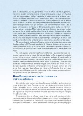 zada na vida cotidiana, ou seja, por práticas sociais de leitura e escrita. E, portanto,
     no âmbito escolar, o ensino deve se embasar tanto quanto possível em situações
     reais que contextualizem a leitura e a escrita. Se quisermos ensinar os alunos a atri-
     buírem sentido aos textos que leem e a escreverem bons e compreensíveis textos,
     devemos considerar a cultura que os alunos já trazem de fora da escola, as práticas
     sociais da leitura e da escrita e os comportamentos sociais de leitor e escritor. Isto é,
     conhecer os problemas reais que um leitor e um escritor enfrentam no dia a dia: o
     que e como escrever, como usar os diferentes textos, como oscilar nos movimen-
     tos que animam os textos. Muito mais do que uma técnica, o que se quer ensinar
     aos alunos é uma atitude social e cultural diante da leitura e da escrita. Afinal, saber
     comunicar-se apropriadamente por escrito e dominar as possibilidades de uso dos
     textos é condição essencial para uma plena participação no mundo da cultura escrita.
     Por isso, faz parte do processo de aquisição da língua a apropriação da leitura e da
     escrita como instrumentos fundamentais de crescimento pessoal e inserção social.
          Na perspectiva de conhecer, efetivamente, como a escola desempenha esta
     função precípua, o MEC propõe a avaliação da Educação Básica como um novo pa-
     radigma para oferecer condições de um conhecimento de como estamos formando
     nossos alunos, do que nossos estudantes realmente dominam na área específica de
     língua.
          Há neste aspecto uma diferença fundamental entre o que se avalia neste pro-
     cesso e o que se ensina na escola. Ou seja, a avaliação verifica uma parte importante
     do conhecimento que o estudante deve desenvolver ao longo da escolarização: a
     competência leitora. Entretanto, como vimos acima, o domínio da língua pressupõe
     não só o desenvolvimento da capacidade de leitura, mas também a proficiência na
     escrita e o conhecimento das diferentes funções comunicativas dos textos. Por isso,
     é preciso que nós, professores, tenhamos consciência do que é avaliado em uma
     prova desta natureza e da amplitude que nosso currículo escolar deve ter, o que
     pode ser percebido ao se entender as diferenças fundamentais entre os dois diferen-
     tes tipos de matrizes que veremos a seguir.

      As diferenças entre a matriz curricular e a
     matriz de referência
          Uma dúvida muito comum nas discussões sobre Avaliação é a diferença entre
     o que se denomina Matriz Curricular, ou seja, currículo de uma disciplina, dentro do
     Projeto Pedagógico de uma instituição de ensino e Matriz de Referência, elenco de
     habilidades e competências definidas em unidades denominadas descritores, agrupadas
     em tópicos que compõem a matriz de uma dada disciplina em avaliações dos tipos
     Prova Brasil e SAEB.
          Primeiramente, deve-se reforçar a ideia de que não se pode construir os instru-
     mentos de avaliação denominados de larga escala sem que nos reportemos à experiên-
     cia da disciplina em sala de aula. Portanto, não se pode pensar em avaliação de Língua
     Portuguesa na área de leitura, sem que levemos em consideração um fazer pedagógico


12
 
