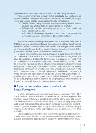(aqui denominado curricular) comum e necessário nas aulas de língua materna.
    Ao se pensar em uma matriz curricular, de forma atualizada, cada escola, junto ao
seu corpo docente, deve pensar em um ensino voltado para a autonomia, o protago-
nismo, a participação cidadã e a qualificação continuada, norteado para:
      a)	 Domínio do uso da língua materna, nas suas manifestações orais e escri-
          tas, tanto para a leitura de textos quanto para a sua produção;
      b)	 Reflexão analítica e crítica sobre a linguagem como fenômeno social, his-
          tórico, cultural, político, etc;
      c)	 Visão crítica dos fenômenos linguísticos no uso dos recursos gramaticais a
          serviço dos propósitos comunicativos do produtor do texto.

     A matriz de referência de Língua Portuguesa para as avaliações Prova Brasil e
SAEB tem um foco específico em Leitura, o que de per si já ratifica o que afirmamos
em relação à matriz curricular. Neste caso, a matriz hoje em vigor faz um recorte
do ensino, avaliando uma das áreas fundamentais que compõem o ensino de lín-
gua materna: avalia-se a capacidade de leitura do estudante.
     O sujeito competente no domínio da linguagem é capaz de compreender (e
produzir) textos orais e escritos, adequados às situações de comunicação em que
atua, de posicionar-se criticamente diante do que lê e ouve, de ler (e escrever)
produzindo sentidos, entendendo o propósito comunicativo do produtor do tex-
to, formulando hipóteses de leitura, articulando respostas significativas em variadas
situações de comunicação. Esta visão traz em seu cerne que a leitura e a com-
preensão se constituem em um ato social e não uma atividade individual. Neste
sentido, talvez seja a maior contribuição que a matriz de referência pode oferecer à
matriz curricular e ao nosso fazer em sala de aula. Ou seja, não aprendemos a Lín-
gua Portuguesa na escola para cumprir uma necessidade individual. Aprendemos a
ler e a escrever porque estamos inseridos em um grupo social, entendendo que a
língua só se realiza, efetivamente, na interação entre sujeitos.

  Aspectos que evidenciam uma avaliação de
Língua Portuguesa
     O SAEB e a Prova Brasil, como se sabe, são programas nacionais do MEC – INEP
que se destinam a avaliar a proficiência dos estudantes nas duas áreas específicas. Em
termos de Língua Portuguesa, a aferição da competência leitora, como dito no item
dois, ocorre partindo da matriz de referência cuja concepção pedagógica segue uma
visão textual. Esta característica representa um avanço, ao considerarmos o entendi-
mento do que seja aprender língua portuguesa, ou melhor, ser proficiente na língua
materna. É esta matriz que norteia a confecção dos itens que compõem a Prova Brasil
e o SAEB.
     Estas avaliações evidenciam três pilares fundamentais: a presença do texto; os des-
critores, reunidos em seis tópicos, que apresentam as habilidades de leitura a serem
avaliadas; e as estratégias de perguntas que compõem o denominado item de leitura.


                                                                                           13
 