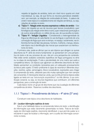 respeito às ligações de sentidos, tanto em nível micro quanto em nível
           macrotextual, ou seja, de que forma os recursos gramaticais estabele-
           cem, por exemplo, as relações de continuidade do texto. A palavra de
           ordem neste tópico é o estabelecimento de relações semânticas, ou seja,
           relações de sentido no texto.
       e)	 Tópico V - Relação entre recursos expressivos e efeitos de sentido - Este
           tópico diz respeito ao uso de recursos quer lexicais (vocabulário), quer
           fonológicos (da relação entre letra e som), quer notacionais (pontuação e
           de outros sinais gráficos), e o efeito de seu uso, de sua escolha no texto.
       f)	 Tópico VI - Variação Linguística - Considerando a heterogeneidade da
           língua (as diferenças de cada falante no uso da língua), e partindo de uma
           concepção de língua que varia no tempo, no espaço, socialmente, nas di-
           ferentes formas de falar das pessoas, homens, mulheres, crianças, idosos,
           este tópico visa à identificação das marcas que caracterizam os interlocu-
           tores do texto.
      À primeira vista, pode-se afirmar que os seis tópicos que abrigam os quinze
descritores da 4ª. série do ensino fundamental se apresentam em uma perspec-
tiva do texto e de seu processo de uso, não em uma perspectiva do conteúdo.
Não estão sendo avaliados conteúdos específicos de língua portuguesa na série
ou na etapa da escolarização. É esta a peculiaridade de uma matriz que avalia a
competência leitora. Os tópicos que aglutinam os diferentes descritores de habi-
lidades apresentam as condições necessárias para um adequado processamento
da leitura pelo sujeito. O leitor proficiente é capaz de reconstruir diferentes situa-
ções, eventos, ações, personagens, léxico (vocabulário), expressões para chegar
à compreensão do texto, utilizando para isto muitas operações que nem sempre
são conscientes. É interessante observar, ainda, que os três primeiros tópicos estão
ligados ao texto em sua “estruturação arquitetônica”; os três últimos, à sua cons-
tituição corporal, ou seja, os recursos linguísticos que contribuem, em diferentes
perspectivas, para a construção do texto.
      Cada tópico reúne um grupo de descritores que visa à avaliação de diferentes
competências do leitor. Passemos à análise dos descritores.


1.1.1	 Tópico I – Procedimento de leitura – 4ª série (5º ano)
    Constituem este tópico cinco descritores de habilidades.

D1 - Localizar informações explícitas do texto
    Esta é uma habilidade básica na compreensão leitora do texto: a identificação
de informações que estão claramente apresentadas no texto. Trata-se de locali-
zação de informação explícita, claramente identificável, o que permite avaliar se o
estudante é capaz de localizar a informação, sem o auxílio de informação concor-
rente no texto.


                                                                                         15
 