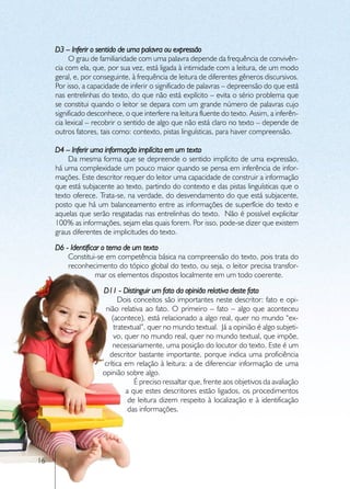 D3 – Inferir o sentido de uma palavra ou expressão
          O grau de familiaridade com uma palavra depende da frequência de convivên-
     cia com ela, que, por sua vez, está ligada à intimidade com a leitura, de um modo
     geral, e, por conseguinte, à frequência de leitura de diferentes gêneros discursivos.
     Por isso, a capacidade de inferir o significado de palavras – depreensão do que está
     nas entrelinhas do texto, do que não está explícito – evita o sério problema que
     se constitui quando o leitor se depara com um grande número de palavras cujo
     significado desconhece, o que interfere na leitura fluente do texto. Assim, a inferên-
     cia lexical – recobrir o sentido de algo que não está claro no texto – depende de
     outros fatores, tais como: contexto, pistas linguísticas, para haver compreensão.

     D4 – Inferir uma informação implícita em um texto
         Da mesma forma que se depreende o sentido implícito de uma expressão,
     há uma complexidade um pouco maior quando se pensa em inferência de infor-
     mações. Este descritor requer do leitor uma capacidade de construir a informação
     que está subjacente ao texto, partindo do contexto e das pistas linguísticas que o
     texto oferece. Trata-se, na verdade, do desvendamento do que está subjacente,
     posto que há um balanceamento entre as informações de superfície do texto e
     aquelas que serão resgatadas nas entrelinhas do texto. Não é possível explicitar
     100% as informações, sejam elas quais forem. Por isso, pode-se dizer que existem
     graus diferentes de implicitudes do texto.
     D6 - Identificar o tema de um texto
         Constitui-se em competência básica na compreensão do texto, pois trata do
         reconhecimento do tópico global do texto, ou seja, o leitor precisa transfor-
                   mar os elementos dispostos localmente em um todo coerente.
                     D11 - Distinguir um fato da opinião relativa deste fato
                           Dois conceitos são importantes neste descritor: fato e opi-
                      nião relativa ao fato. O primeiro – fato – algo que aconteceu
                        (acontece), está relacionado a algo real, quer no mundo “ex-
                         tratextual”, quer no mundo textual. Já a opinião é algo subjeti-
                         vo, quer no mundo real, quer no mundo textual, que impõe,
                        necessariamente, uma posição do locutor do texto. Este é um
                       descritor bastante importante, porque indica uma proficiência
                     crítica em relação à leitura: a de diferenciar informação de uma
                     opinião sobre algo.
                                 É preciso ressaltar que, frente aos objetivos da avaliação
                              a que estes descritores estão ligados, os procedimentos
                               de leitura dizem respeito à localização e à identificação
                               das informações.




16
 