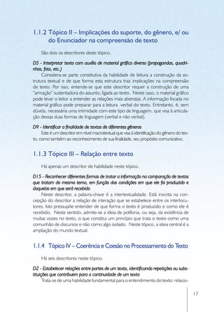 1.1.2	Tópico II – Implicações do suporte, do gênero, e/ ou
      do Enunciador na compreensão de texto
    São dois os descritores deste tópico.

D5 - Interpretar texto com auxílio de material gráfico diverso (propagandas, quadri-
nhos, foto, etc.)
     Considera-se parte constitutiva da habilidade de leitura a construção da es-
trutura textual e de que forma esta estrutura traz implicações na compreensão
de texto. Por isso, entende-se que este descritor requer a construção de uma
“armação” sustentadora do assunto, ligada ao texto. Neste caso, o material gráfico
pode levar o leitor a entender as relações mais abstratas. A informação focada no
material gráfico pode preparar para a leitura verbal do texto. Entretanto, é, sem
dúvida, necessária uma intimidade com este tipo de linguagem, que visa à articula-
ção dessas duas formas de linguagem (verbal e não verbal).

D9 - Identificar a finalidade de textos de diferentes gêneros
     Este é um descritor em nível macrotextual que visa à identificação do gênero do tex-
to, como também ao reconhecimento de sua finalidade, seu propósito comunicativo.


1.1.3	Tópico III – Relação entre texto
    Há apenas um descritor de habilidade neste tópico.

D15 - Reconhecer diferentes formas de tratar a informação na comparação de textos
que tratam do mesmo tema, em função das condições em que ele foi produzido e
daquelas em que será recebido
    Neste descritor, a palavra-chave é a intertextualidade. Está inscrita na con-
cepção do descritor a relação de interação que se estabelece entre os interlocu-
tores. Isto pressupõe entender de que forma o texto é produzido e como ele é
recebido. Neste sentido, admite-se a ideia de polifonia, ou seja, da existência de
muitas vozes no texto, o que constitui um princípio que trata o texto como uma
comunhão de discursos e não como algo isolado. Neste tópico, a ideia central é a
ampliação do mundo textual.


1.1.4	 Tópico IV – Coerência e Coesão no Processamento do Texto
    Há seis descritores neste tópico.

D2 - Estabelecer relações entre partes de um texto, identificando repetições ou subs-
tituições que contribuem para a continuidade de um texto
      Trata-se de uma habilidade fundamental para o entendimento do texto: relacio-

                                                                                            17
 