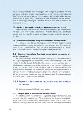 nar as partes de um texto, tanto nas relações entre parágrafos, quanto nas relações
     dentro do parágrafo. Embora requeira do leitor um conhecimento gramatical das
     funções que um sintagma nominal e um pronome, por exemplo, podem exercer
     na frase, não se trata – é importante enfatizar – de uma identificação de palavras,
     mas de identificação de relações semânticas a que se pode atribuir coerência de
     sentidos no texto.

     D7 - Identificar o conflito gerador do enredo e os elementos que constroem a narrativa
          Neste descritor, vamos nos ater mais especificamente ao tipo de texto (nar-
     rativo) e a seus componentes fundamentais. Portanto, diz respeito à construção
     da coerência entre os elementos da narrativa em relação ao conflito que gera o
     enredo.

     D8 - Estabelecer relação de causa/ consequência entre partes e elementos do texto
         A coesão sequencial diz respeito aos procedimentos linguísticos por meio dos
     quais se estabelecem, entre segmentos do texto, diversos tipos de relações se-
     mânticas, responsáveis por fazer o texto progredir. Neste caso específico, a relação
     é de causa/consequência: a busca dos porquês nas relações textuais.

     D12 - Estabelecer relações lógico-discursivas presentes no texto, marcadas por con-
     junções, advérbios, etc.
          De forma mais ampla, este descritor visa à ampliação dos descritores anterio-
     res no que tange ao papel que as diferentes palavras exercem na língua. Trata-se de
     relação de coesão, ou seja, de ligação entre partes do texto, mas, neste caso, es-
     tabelecidas por palavras que substituem outras, como, por exemplo, os advérbios
     e as conjunções. Aqui está um bom exemplo do que é um processamento textual
     e um conteúdo em sala de aula. Neste caso, não basta o estudante reconhecer o
     advérbio de tempo, modo ou lugar, por exemplo, mas entender como este advér-
     bio une um parágrafo e outro, por exemplo, ou que relação de sentido estabelece
     entre uma ideia e outra dentro do parágrafo.

     1.1.5	 Tópico V – Relação entre recursos expressivos e efeitos
            de sentido
         Há dois descritores de habilidades neste tópico.

     D13 - Identificar efeitos de ironia ou humor em textos variados
          A proficiência leitora requer do leitor a capacidade de perceber os envolvidos
     no texto e também suas intenções. Neste sentido, o uso de determinadas pala-
     vras e expressões constituem pistas linguísticas que levam o leitor a perceber, por
     exemplo, um traço de humor do texto. Neste descritor, o leitor proficiente deve


18
 