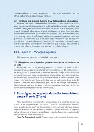 perceber o efeito que a palavra, expressão ou a construção de uma ideia, de forma
irônica ou humorística podem causar no texto.

D14 – identificar o efeito de sentido decorrente do uso da pontuação e de outras notações
     Este descritor visa ao reconhecimento discursivo do uso dos sinais de pontu-
ação, ou seja, que efeito provocam no texto, indicando uma pista linguística para
entender a intenção comunicativa. Aqui se faz necessário marcar a diferença entre
o que é gramatical: saber usar os sinais de pontuação, e o que é discursivo: saber
avaliar o efeito decorrente do uso em dado contexto. Esta é outra contribuição
importante da matriz de referência: não basta o estudante conhecer os termos
gramaticais. É fundamental que o estudante saiba relacionar o uso dos recursos
gramaticais ao contexto discursivo. É neste sentido que vimos enfatizando que a
matriz de referência apresenta um cunho textual, que investiga, efetivamente, o
processo das informações a partir dos recursos disponíveis na língua.

1.1.6	Tópico VI – Variação Linguística
    Há, apenas, um descritor de habilidade neste tópico.

D10 - Identificar as marcas linguísticas que evidenciam o locutor e o interlocutor de
um texto
     Partindo de uma concepção dialógica do texto, o descritor 10 visa à identifica-
ção das marcas que podem caracterizar os interlocutores, em diferentes momen-
tos, espaços, etc. já que sabemos que usamos a mesma a língua, mas a usamos de
forma diferente, quer pelas nossas próprias características, quer pelo nosso nível
de escolarização, informalidade ou formalidade do quê e como queremos dizer,
nossos regionalismos, etc. Deve-se lembrar que os parâmetros da variação são
diversos. Entretanto, estão imbricados, pois, no ato de interagir verbalmente, o
falante acionará a variante linguística relativa ao contexto em que está inserido, de
acordo com as intenções do ato de comunicação.

2	 Estratégias de perguntas de avaliação em leitura
   para a 4ª série (5º ano)
    Uma característica fundamental de uma avaliação é a presença do item, da
questão a ser respondida pelo estudante. Dadas as características da avaliação
sobre a qual estamos aqui tratando, constitui-se como uma característica peculiar
da prova de leitura um item elaborado, contendo, necessariamente, as seguintes
partes: o texto; o enunciado; e as opções de respostas. Passemos à caracterização
de cada uma das partes fundamentais.
    Texto (ou fragmento de texto): A presença de texto, em geral de curta exten-


                                                                                            19
 