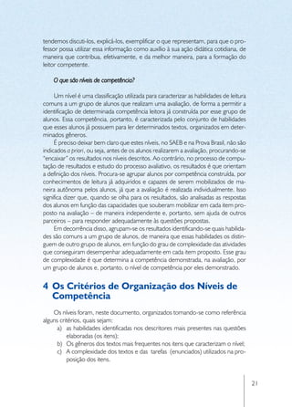 tendemos discuti-los, explicá-los, exemplificar o que representam, para que o pro-
fessor possa utilizar essa informação como auxílio à sua ação didática cotidiana, de
maneira que contribua, efetivamente, e da melhor maneira, para a formação do
leitor competente.

    O que são níveis de competência?

     Um nível é uma classificação utilizada para caracterizar as habilidades de leitura
comuns a um grupo de alunos que realizam uma avaliação, de forma a permitir a
identificação de determinada competência leitora já construída por esse grupo de
alunos. Essa competência, portanto, é caracterizada pelo conjunto de habilidades
que esses alunos já possuem para ler determinados textos, organizados em deter-
minados gêneros.
     É preciso deixar bem claro que estes níveis, no SAEB e na Prova Brasil, não são
indicados a priori, ou seja, antes de os alunos realizarem a avaliação, procurando-se
“encaixar” os resultados nos níveis descritos. Ao contrário, no processo de compu-
tação de resultados e estudo do processo avaliativo, os resultados é que orientam
a definição dos níveis. Procura-se agrupar alunos por competência construída, por
conhecimentos de leitura já adquiridos e capazes de serem mobilizados de ma-
neira autônoma pelos alunos, já que a avaliação é realizada individualmente. Isso
significa dizer que, quando se olha para os resultados, são analisadas as respostas
dos alunos em função das capacidades que souberam mobilizar em cada item pro-
posto na avaliação – de maneira independente e, portanto, sem ajuda de outros
parceiros – para responder adequadamente às questões propostas.
     Em decorrência disso, agrupam-se os resultados identificando-se quais habilida-
des são comuns a um grupo de alunos, de maneira que essas habilidades os distin-
guem de outro grupo de alunos, em função do grau de complexidade das atividades
que conseguiram desempenhar adequadamente em cada item proposto. Esse grau
de complexidade é que determina a competência demonstrada, na avaliação, por
um grupo de alunos e, portanto, o nível de competência por eles demonstrado.


4	 Os Critérios de Organização dos Níveis de
   Competência
    Os níveis foram, neste documento, organizados tomando-se como referência
alguns critérios, quais sejam:
      a)	 as habilidades identificadas nos descritores mais presentes nas questões
          elaboradas (os itens);
      b)	 Os gêneros dos textos mais frequentes nos itens que caracterizam o nível;
      c)	 A complexidade dos textos e das tarefas (enunciados) utilizados na pro-
          posição dos itens.


                                                                                          21
 