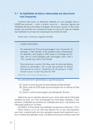 4.1	 As habilidades de leitura relacionadas aos descritores
          mais frequentes
         Conforme dito acima, os descritores definidos em uma avaliação como o
     SAEB/Prova procuram – como o próprio nome diz — descrever algumas das
     habilidades de leitura priorizadas na avaliação. Sendo assim, quando um item é ela-
     borado, isso acontece com a intenção de avaliar se o aluno já é capaz de mobilizar
     essa habilidade no processo de recuperação dos sentidos do texto.

         Sendo assim, tomemos o seguinte exemplo:


             O pato setentão

             No aniversário de 70 anos do personagem mais “esquentado” da
             animação, o Pato Donald, os fãs brasileiros serão presenteados.
             Em setembro, será lançado o DVD duplo A Cronologia do Do-
             nald, com os curtas estrelados pelo personagem entre 1936 e
             1941, quando saiu o filme Chef Donald.

             Para comemorar o evento, Don Rosa, autor de várias das histórias
             clássicas do personagem, veio ao país para participar do Festival
             Internacional de Humor e Quadrinhos de Pernambuco. O Pato
             Donald “nasceu” no dia 9 de junho de 1934.
         REVISTA ÉPOCA. Nº 316. 07 de junho 2004. Editora Globo, p. 13.



         Se a este texto forem apresentadas as seguintes perguntas:

           (A)	 Qual é o nome do autor de várias histórias do Pato Donald?
           (B)	 Qual o título do DVD duplo que será lançado com as histórias do Pato
                Donald?
           (C)	 Qual é o nome do personagem que está fazendo 70 anos?

          Saberemos que as respostas requerem que o aluno saiba reduzir informação
     semântica do texto, por meio da localização das informações solicitadas. É esta,
     portanto, a habilidade que precisará ser mobilizada pelo aluno: a de localizar uma
     informação explícita em um texto.
          No SAEB e na Prova Brasil, essa habilidade corresponde ao Descritor 1 (D1).
          Dessa maneira, se em um nível esse descritor for um dos mais frequentes,
     quer dizer, se grande parte dos itens agrupados naquele nível requererem que o
     aluno mobilize esta habilidade, então, a proficiência dos alunos incluídos nesse nível


22
 