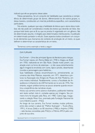indicará que ele se apropriou desse saber.
      Nessa perspectiva, há um conjunto de habilidades que caracteriza a compe-
tência de determinado grupo de alunos, diferenciando-os de outros grupos, e,
dessa maneira, constituindo um nível de proficiência específico, com características
particulares.
      No entanto, qualquer que seja a habilidade de leitura que o aluno deva mobi-
lizar, ela não pode ser considerada à revelia dos textos que deverão ser lidos. Isto
porque todo texto que se lê ou que se produz é organizado em um gênero, fala
de determinado assunto, é dirigido para determinados interlocutores, é publicado
em determinado portador e veículo. Esses aspectos todos constituem um conjun-
to de elementos que chamamos de contexto de produção de um texto, os quais
definem e determinam as características de um texto.

    Tomemos como exemplo o texto a seguir:

         EVA FURNARI

         Eva Furnari – Uma das principais figuras da literatura para crianças.
         Eva Furnari nasceu em Roma (Itália) em 1948 e chegou ao Brasil
         em 1950, radicando-se em São Paulo. Desde muito jovem, sua
         atração eram os livros de estampas – e não causa estranhamento
         algum imaginá-la envolvida com cores, lápis e pincéis, desenhando
         mundos e personagens para habitá-los...
         Suas habilidades criativas encaminharam-na, primeiramente, ao
         universo das Artes Plásticas, expondo, em 1971, desenhos e pin-
         turas na Associação dos Amigos do Museu de Arte Moderna, em
         uma mostra individual. Paralelamente, cursou a Faculdade de Ar-
         quitetura e Urbanismo da USP formando-se no ano de 1976. No
                                           ,
         entanto, erguer prédios tornou-se pouco atraente quando encon-
         trou a experiência das narrativas visuais.
         Iniciou sua carreira como autora e ilustradora, publicando histórias
         sem texto verbal, insto é, contadas apenas por imagens. Seu pri-
         meiro livro foi lançado pela Ática, em 1980, Cabra-cega, inaugu-
         rando a coleção Peixe Vivo, premiada pela Fundação Nacional do
         Livro Infantil e Juvenil – FNLIJ.
         Ao longo de sua carreira, Eva Furnari recebeu muitos prêmios,
         entre eles contam o Jabuti de “Melhor Ilustração” – Trucks (Ática,
         1991), A bruxa Zelda e os 80 docinhos (1986) e Anjinho (1998)
         – sete láureas concedidas pela FNLIJ e o Prêmio APCA pelo con-
         junto de sua obra.
    http://caracal.Imaginaria.com/autografas/evafurnari/index.html




                                                                                       23
 