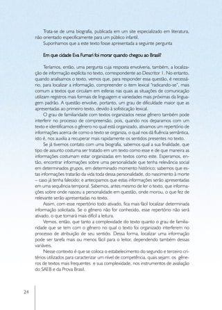 Trata-se de uma biografia, publicada em um site especializado em literatura,
     não orientado especificamente para um público infantil.
         Suponhamos que a este texto fosse apresentada a seguinte pergunta

         Em que cidade Eva Furnari foi morar quando chegou ao Brasil?

           Teríamos, então, uma pergunta cuja resposta envolveria, também, a localiza-
     ção de informação explícita no texto, correspondente ao Descritor 1. No entanto,
     quando analisamos o texto, vemos que, para responder essa questão, é necessá-
     rio, para localizar a informação, compreender o item lexical “radicando-se”, mais
     comum a textos que circulam em esferas nas quais as situações de comunicação
     utilizam registros mais formais de linguagem e variedades mais próximas da lingua-
     gem padrão. A questão envolve, portanto, um grau de dificuldade maior que as
     apresentadas ao primeiro texto, devido à sofisticação lexical.
           O grau de familiaridade com textos organizados nesse gênero também pode
     interferir no processo de compreensão, pois, quando nos deparamos com um
     texto e identificamos o gênero no qual está organizado, ativamos um repertório de
     informações acerca de como o texto se organiza, o qual nos dá fluência semântica,
     isto é, nos auxilia a recuperar mais rapidamente os sentidos presentes no texto.
           Se já tivemos contato com uma biografia, sabemos qual a sua finalidade, que
     tipo de assunto costuma ser tratado em um texto como esse e de que maneira as
     informações costumam estar organizadas em textos como este. Esperamos, en-
     tão, encontrar informações sobre uma personalidade que tenha relevância social
     em determinados grupos, em determinado momento histórico; sabemos que es-
     tas informações tratarão da vida toda dessa personalidade, do nascimento à morte
     – caso já tenha falecido; e antecipamos que estas informações serão apresentadas
     em uma sequência temporal. Sabemos, antes mesmo de ler o texto, que informa-
     ções sobre onde nasceu a personalidade em questão, onde morou, o que fez de
     relevante serão apresentadas no texto.
           Assim, com esse repertório todo ativado, fica mais fácil localizar determinada
     informação solicitada. Se o gênero não for conhecido, esse repertório não será
     ativado, o que tornará mais difícil a leitura.
           Vemos, então, que tanto a complexidade do texto quanto o grau de familia-
     ridade que se tem com o gênero no qual o texto foi organizado interferem no
     processo de atribuição de seu sentido. Dessa forma, localizar uma informação
     pode ser tarefa mais ou menos fácil para o leitor, dependendo também dessas
     variáveis.
           Nesse contexto é que se coloca o estabelecimento do segundo e terceiro cri-
     térios utilizados para caracterizar um nível de competência, quais sejam: os gêne-
     ros de textos mais frequentes e sua complexidade, nos instrumentos de avaliação
     do SAEB e da Prova Brasil.



24
 