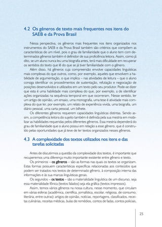 4.2	 Os gêneros de texto mais frequentes nos itens do
     SAEB e da Prova Brasil
      Nessa perspectiva, os gêneros mais frequentes nos itens organizados nos
instrumentos do SAEB e da Prova Brasil também são critérios que compõem as
características de um nível, pois o grau de familiaridade que o aluno tem com de-
terminados gêneros também é definidor de sua proficiência leitora. Assim, como já
dito, se um aluno nunca leu uma biografia antes, terá mais dificuldade em recuperar
os sentidos do texto que lê do que se já tiver familiaridade com o gênero.
      Além disso, há gêneros cuja compreensão envolve capacidades linguísticas
mais complexas do que outros, como, por exemplo, aqueles que envolvem a ha-
bilidade de argumentação, o que implica – nas atividades de leitura – que o aluno
consiga identificar os procedimentos de sustentação, refutação e negociação de
posições desenvolvidos e utilizados em um texto pelo seu produtor. Pode-se dizer
que esta é uma habilidade mais complexa do que, por exemplo, a de identificar
ações organizadas na sequência temporal em que ocorreram. Nesse sentido, ler
um artigo de opinião, um ensaio, uma monografia, uma tese é atividade mais com-
plexa do que ler, por exemplo, um relato de experiência vivida, uma biografia, um
diário pessoal, uma carta pessoal, um bilhete.
      Os diferentes gêneros requerem capacidades linguísticas distintas. Sendo as-
sim, a competência leitora do sujeito também é definida pela sua mestria em mobi-
lizar as habilidades requeridas pelos diferentes gêneros. Essa mestria dependerá do
grau de familiaridade que o aluno possui em relação a esse gênero, que é constru-
ído pelas oportunidades que já teve de ler textos organizados nesses gêneros.

4.3	 A complexidade dos textos utilizados nos itens e das
     tarefas solicitadas
      Antes de discutirmos a questão da complexidade dos textos, é importante que
recuperemos uma diferença muito importante existente entre gênero e texto.
      Os primeiros – os gêneros – são as formas nas quais os textos se organizam.
Estas formas possuem características específicas relacionadas aos conteúdos que
podem ser tratados nos textos de determinado gênero, à composição interna das
informações e às sua marcas linguísticas gerais.
      Os segundos – os textos – são a materialidade linguística de um discurso, seja
essa materialidade fônica (textos falados) seja ela gráfica (textos impressos).
      Assim, temos vários gêneros na nossa cultura, nesse momento, que circulam
em várias esferas (acadêmica, científica, jornalística, escolar, religiosa, de consumo,
literária, entre outras): artigos de opinião, notícias, reportagens, classificados, recei-
tas culinárias, receitas médicas, bulas de remédios, contos de fadas, contos policiais,


                                                                                             25
 