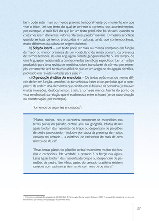 bém pode estar mais ou menos próximo temporalmente do momento em que
vive o leitor. Ler um texto do qual se conhece o contexto dos acontecimentos,
por exemplo, é mais fácil do que ler um texto produzido há séculos, quando os
costumes eram diferentes, valores diferentes predominavam. O mesmo acontece
quando se trata de textos produzidos em culturas, ainda que contemporâneas,
muito diferentes da cultura de origem do leitor.
     b) Seleção lexical – Um texto pode ser mais ou menos complexo em função
da maior ou menor presença de um vocabulário do senso comum, da presença
de termos técnicos, de uma linguagem distante geograficamente ou no tempo, de
uma linguagem relacionada a conhecimentos científicos específicos. Ler um artigo
produzido para uma revista de medicina, sobre transplante de córnea, por exem-
plo, certamente será tarefa mais difícil do que ler um artigo de divulgação científica,
publicado em revistas voltadas para esse fim.
     c) Organização sintática dos enunciados – Os textos serão mais ou menos difí-
ceis de ler em função, também, do tamanho das frases e dos períodos que o com-
põem; da ordem dos elementos que constituem as frases e os períodos (se houver
muitas inversões, deslocamentos, a leitura torna-se menos fluente do ponto de
vista semântico); da relação que é estabelecida entre as frases (se de subordinação
ou coordenação, por exemplo).

           Tomemos os seguintes enunciados1:


           “Muitos riachos, rios e cachoeiras encontram-se escondidos nas
           terras planas do planalto central, pela sua geografia. Muitas dessas
           águas brotam das nascentes de brejos ou despencam de paredões
           de pedra provocando – inclusive por causa da presença de muitos
           canyons no cerrado – a existência de cachoeiras de mais de cem
           metros de altura!”

           “Essas terras planas do planalto central escondem muitos riachos,
           rios e cachoeiras. Na verdade, o cerrado é o berço das águas.
           Essas águas brotam das nascentes de brejos ou despencam de pa-
           redões de pedra. Em várias partes do cerrado brasileiro existem
           canyons com cachoeiras de mais de cem metros de altura!”




1 O primeiro enunciado foi adaptado de SALDANHA, P Os cerrados. Rio de Janeiro: Ediouro, 2000. O segundo foi retirado de um item da
                                                       .
Prova Brasil, que utilizou uma adaptação do primeiro texto.



                                                                                                                                      27
 