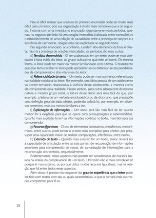 Não é difícil analisar que a leitura do primeiro enunciado pode ser muito mais
     difícil para um leitor, pois sua organização é muito mais complexa que a do segun-
     do. Inicia-se com uma inversão no enunciado; organiza-se em dois períodos, ape-
     nas; no segundo período há uma oração intercalada (colocada entre travessões) e
     o estabelecimento de uma relação de causalidade entre a presença de canyons e a
     existência de cachoeiras, relação esta não explicitada no segundo texto.
           No segundo enunciado, ao contrário, a ordem dos elementos da frase é dire-
     ta, não há a presença de orações intercaladas; os períodos são mais curtos.
           d) Temática desenvolvida – O tema abordado em um texto pode ser mais ade-
     quado à faixa etária do leitor, ao grupo cultural no qual este se insere. Da mesma
     forma, o leitor pode ter maior ou menor familiaridade com o tema. O tratamento
     que esse tema recebe no texto pode aproximar-se ou distanciar-se das possibilida-
     des de compreensão e dos interesses do leitor.
           e) Referencialidade do texto – Um texto pode ser mais ou menos referenciado
     na realidade cotidiana do leitor. Por exemplo, um diário pessoal de um adolescente
     vai conter temáticas relacionadas à vivência desse adolescente, a maneira como
     ele compreende essa realidade. Nesse sentido, para outro adolescente da mesma
     cultura e mesmo grupo social, a leitura desse diário será mais fácil do que, por
     exemplo, a leitura de um verbete enciclopédico ou de dicionário, que pressupõe
     uma definição geral de dado objeto, podendo colocá-lo, por exemplo, em diver-
     sos contextos, mais ou menos familiares a ele.
           f) Explicitação de informações – Um texto será tão mais fácil de ler quanto
     menor for a exigência para que se opere com pressuposições e subentendidos.
     Quanto mais explícitas forem as informações contidas no texto, mais fácil será sua
     compreensão.
           g) Recursos figurativos – O uso de elementos conotativos, metafóricos, metoní-
     micos, entre outros, pode tornar o o texto mais complexo para o leitor, por pres-
     supor uma capacidade maior de realizar comparações, inferências, entre outras.
           h) Extensão do texto – Quanto mais extenso for um texto, maior deverá ser
     a capacidade de articulação entre as suas partes, de recuperação de informações
     anteriores para compreensão de novas, de sumarização de informações para a
     reconstrução dos sentidos, sequencialmente.
           Evidentemente, esses aspectos não podem ser considerados de maneira iso-
     lada na análise da complexidade de um texto. Um texto não é mais complexo só
     porque é mais extenso, ou porque utiliza muitos recursos figurativos, mas na rela-
     ção que há entre todos esses aspectos.
           Além disso, é preciso não esquecer do grau de experiência que o leitor pode
     ter tido com textos com tais ou quais características, o que o tornará mais ou me-
     nos competente para lê-lo.




28
 