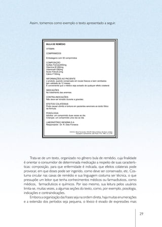 Assim, tomemos como exemplo o texto apresentado a seguir.




     Trata-se de um texto, organizado no gênero bula de remédio, cuja finalidade
é orientar o consumidor de determinada medicação a respeito de suas caracterís-
ticas: composição, para que enfermidade é indicada, que efeitos colaterais pode
provocar, em que doses pode ser ingerido, como deve ser conservado, etc. Cos-
tuma circular nas caixas de remédio e sua linguagem costuma ser técnica, o que
pressupõe um leitor que tenha conhecimentos médicos ou farmacêuticos, como
médicos, farmacêuticos e químicos. Por isso mesmo, sua leitura pelos usuários
limita-se, muitas vezes, a algumas seções do texto, como, por exemplo, posologia,
indicações e contraindicações.
     Embora a organização das frases seja na ordem direta, haja muitas enumerações
e a extensão dos períodos seja pequena, o léxico é eivado de expressões mais


                                                                                     29
 