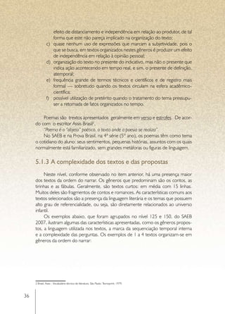 efeito de distanciamento e independência em relação ao produtor, de tal
                     forma que este não pareça implicado na organização do texto;
               c)	   quase nenhum uso de expressões que marcam a subjetividade, pois o
                     que se busca, em textos organizados nestes gêneros é produzir um efeito
                     de independência em relação à opinião pessoal;
               d)	   organização do texto no presente do indicativo, mas não o presente que
                     indica ação acontecendo em tempo real, e sim, o presente de definição,
                     atemporal;
               e)	   frequência grande de termos técnicos e científicos e de registro mais
                     formal — sobretudo quando os textos circulam na esfera acadêmico-
                     científica;
               f)	   possível utilização de pretérito quando o tratamento do tema pressupu-
                     ser a retomada de fatos organizados no tempo.

         Poemas são trextos apresentados geralmente em verso e estrofes. De acor-
     do com o escritor Assis Brasil2,
         “Poema é o “objeto” poético, o texto onde a poesia se realiza”.
         No SAEB e na Prova Brasil, na 4ª série (5º ano), os poemas têm como tema
     o cotidiano do aluno: seus sentimentos, pequenas histórias, assuntos com os quais
     normalmente está familiarizado, sem grandes metáforas ou figuras de linguagem.

     5.1.3	A complexidade dos textos e das propostas
          Neste nível, conforme observado no item anterior, há uma presença maior
     dos textos da ordem do narrar. Os gêneros que predominam são os contos, as
     tirinhas e as fábulas. Geralmente, são textos curtos: em média com 15 linhas.
     Muitos deles são fragmentos de contos e romances. As características comuns aos
     textos selecionados são a presença da linguagem literária e os temas que possuem
     alto grau de referencialidade, ou seja, são diretamente relacionados ao universo
     infantil.
          Os exemplos abaixo, que foram agrupados no nível 125 e 150, do SAEB
     2007, ilustram algumas das características apresentadas, como os gêneros propos-
     tos, a linguagem utilizada nos textos, a marca da sequenciação temporal interna
     e a complexidade das perguntas. Os exemplos de 1 a 4 textos organizam-se em
     gêneros da ordem do narrar:




     2 Brasil, Assis - Vocabulário técnico de literatura. São Paulo: Tecnoprint, 1979.



36
 
