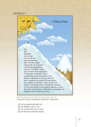 EXEMPLO 1




  FRATE, Diléia. Histórias para acordar. São Paulo: Companhia das Letrinhas, 1996, p. 76.

  O que deu início à narrativa foi o fato de a “floquinha”

    (A)	 ter-se apaixonado pelo sol.
    (B)	 ter flertado com o sol.
    (C)	 ter-se derretido com o calor.
    (D)	 ter descido montanha abaixo.


                                                                                            37
 