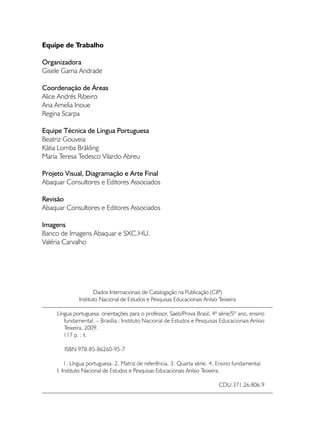 Equipe de Trabalho

Organizadora
Gisele Gama Andrade

Coordenação de Áreas
Alice Andrés Ribeiro
Ana Amelia Inoue
Regina Scarpa

Equipe Técnica de Língua Portuguesa
Beatriz Gouveia
Kátia Lomba Bräkling
Maria Teresa Tedesco Vilardo Abreu

Projeto Visual, Diagramação e Arte Final
Abaquar Consultores e Editores Associados

Revisão
Abaquar Consultores e Editores Associados

Imagens
Banco de Imagens Abaquar e SXC.HU.
Valéria Carvalho




                     Dados Internacionais de Catalogação na Publicação (CIP)
              Instituto Nacional de Estudos e Pesquisas Educacionais Anísio Teixeira

     Língua portuguesa: orientações para o professor, Saeb/Prova Brasil, 4ª série/5º ano, ensino
        fundamental. – Brasília : Instituto Nacional de Estudos e Pesquisas Educacionais Anísio
        Teixeira, 2009.
	       117 p. : il.

        ISBN 978-85-86260-95-7

         1. Língua portuguesa. 2. Matriz de referência. 3. Quarta série. 4. Ensino fundamental.
     I. Instituto Nacional de Estudos e Pesquisas Educacionais Anísio Teixeira.

                                                                            CDU 371.26:806.9	
                                                                                       Apresentação
 