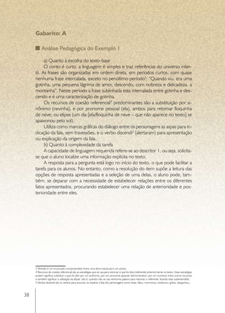 Gabarito: A

          Análise Pedagógica do Exemplo 1

           a) Quanto à escolha do texto-base
           O conto é curto, a linguagem é simples e traz referências do universo infan-
     til. As frases são organizadas em ordem direta, em períodos curtos, com quase
     nenhuma frase intercalada, exceto no penúltimo período3: “Quando viu, era uma
     gotinha, uma pequena lágrima de amor, descendo, com nobreza e delicadeza, a
     montanha”. Neste período a frase sublinhada esta intercalada entre gotinha e des-
     cendo e é uma caracterização de gotinha.
           Os recursos de coesão referencial4 predominantes são a substituição por si-
     nônimo (nevinha), e por pronome pessoal (ela), ambos para retomar floquinha
     de neve; ou elipse (um dia [ela/floquinha de neve – que não aparece no texto] se
     apaixonou pelo sol).
           Utiliza como marcas gráficas do diálogo entre os personagens as aspas para in-
     dicação da fala, sem travessões, e o verbo discendi5 (alertaram) para apresentação
     ou explicação da origem da fala.
           b) Quanto à complexidade da tarefa
           A capacidade de linguagem requerida refere-se ao descritor 1, ou seja, solicita-
     se que o aluno localize uma informação explícita no texto.
           A resposta para a pergunta está logo no início do texto, o que pode facilitar a
     tarefa para os alunos. No entanto, como a resolução do item supõe a leitura das
     opções de resposta apresentadas e a seleção de uma delas, o aluno pode, tam-
     bém, se deparar com a necessidade de estabelecer relações entre os diferentes
     fatos apresentados, procurando estabelecer uma relação de anterioridade e pos-
     terioridade entre eles.




     3 Período é um enunciado compreendido entre uma letra maiúscula e um ponto.
     4 Recursos de coesão referencial são as estratégias que se usa para retomar o que foi dito (referente) anteriormente no texto. Estas estratégias
     podem significar substituir o que foi dito por um sinônimo, por um pronome pessoal, demonstrativo, por um numeral, entre outros recursos
     e também significar a utilização da elipse, isto é, quando não se usa nenhuma palavra para retomar o referente, ficando este subentendido.
     5 Verbos discendi são os verbos para anunciar ou explicar a fala dos personagens como disse, falou, murmurou, exclamou, gritou, perguntou...



38
 