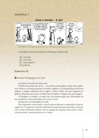 EXEMPLO 2

                                     Calvin e Haroldo - E daí?




    (WATTERSON, B. Felino selvagem psicopata homicida.  vol. 1. Best Expressão Social e Editora Ltda, 1994. p. 39.)



    A ilustração do terceiro quadrinho indica que o garoto está

      (A)	 cantando.
      (B)	 chorando.
      (C)	 resmungando.
      (D)	 gritando.

Gabarito: D

   Análise Pedagógica do Item

     a) Quanto à escolha do texto-base
     O texto é da ordem do narrar — uma tirinha, texto gráfico-verbal. Para realiza-
rem a leitura, as crianças precisam conhecer o gênero: as características das formas
gráficas; a relação existente entre imagem e texto verbal; recursos linguísticos e
gráficos utilizados para indicar as diferentes emoções e reações dos personagens.
     A linguagem é simples e o texto traz uma sequenciação das informações no
eixo temporal, procurando efeito de humor, no fim.
     b) Quanto à complexidade da tarefa
     Para responder a esta tarefa, o aluno precisa observar a expressão do perso-
nagem no 3º quadrinho, levantar hipóteses de qual seria esta expressão e articular
com o texto verbal para decidir entre as opções de resposta. Para acertar o item,
o aluno precisa, necessariamente, ler o texto.




                                                                                                                      39
 