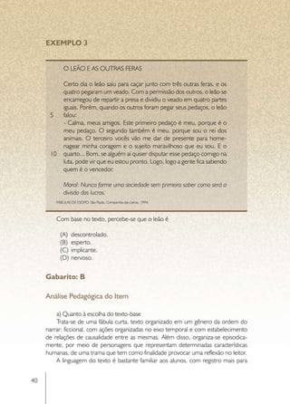 EXEMPLO 3


              O Leão e as outras feras

              Certo dia o leão saiu para caçar junto com três outras feras, e os
              quatro pegaram um veado. Com a permissão dos outros, o leão se
              encarregou de repartir a presa e dividiu o veado em quatro partes
              iguais. Porém, quando os outros foram pegar seus pedaços, o leão
      5       falou:
              - Calma, meus amigos. Este primeiro pedaço é meu, porque é o
              meu pedaço. O segundo também é meu, porque sou o rei dos
              animais. O terceiro vocês vão me dar de presente para home-
              nagear minha coragem e o sujeito maravilhoso que eu sou. E o
      10      quarto... Bom, se alguém aí quiser disputar esse pedaço comigo na
              luta, pode vir que eu estou pronto. Logo, logo a gente fica sabendo
              quem é o vencedor.

              Moral: Nunca forme uma sociedade sem primeiro saber como será a
              divisão dos lucros.
          FÁBULAS DE ESOPO. São Paulo, Companhia das Letras, 1994.



          Com base no texto, percebe-se que o leão é

            (A)	 descontrolado.
            (B)	 esperto.
            (C)	 implicante.
            (D)	 nervoso.


     Gabarito: B

     Análise Pedagógica do Item

         a) Quanto à escolha do texto-base
         Trata-se de uma fábula curta, texto organizado em um gênero da ordem do
     narrar: ficcional, com ações organizadas no eixo temporal e com estabelecimento
     de relações de causalidade entre as mesmas. Além disso, organiza-se episodica-
     mente, por meio de personagens que representam determinadas características
     humanas, de uma trama que tem como finalidade provocar uma reflexão no leitor.
         A linguagem do texto é bastante familiar aos alunos, com registro mais para


40
 