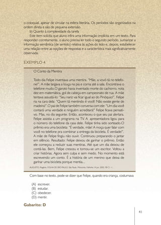o coloquial, apesar de circular na esfera literária. Os períodos são organizados na
ordem direta e são de pequena extensão.
     b) Quanto à complexidade da tarefa
     Este item solicita que aluno infira uma informação implícita em um texto. Para
responder corretamente, o aluno precisa ler todo o segundo período, sumarizar a
informação semântica (de sentido) relativa às ações do leão e, depois, estabelecer
uma relação entre as opções de respostas e a característica mais significativamente
observada.

EXEMPLO 4

        O Conto da Mentira

        Todo dia Felipe inventava uma mentira. “Mãe, a vovó tá no telefo-
        ne!”. A mãe largava a louça na pia e corria até a sala. Encontrava o
        telefone mudo.O garoto havia inventado morte do cachorro, nota
        dez em matemática, gol de cabeça em campeonato de rua. A mãe
        tentava assustá-lo: “Seu nariz vai ficar igual ao do Pinóquio!”. Felipe
        ria na cara dela: “Quem tá mentindo é você! Não existe gente de
        madeira!”.O pai de Felipe também conversa com ele: “Um dia você
        contará uma verdade e ninguém acreditará!” Felipe ficava pensati-
        vo. Mas, no dia seguinte. Então, aconteceu o que seu pai alertara.
        Felipe assistia a um programa na TV. A  apresentadora ligou para
        o número do telefone da casa dele. Felipe tinha sido sorteado.O
        prêmio era uma bicicleta: “É verdade, mãe! A moça quer falar com
        você no telefone pra combinar a entrega da bicicleta. É verdade!”.
        A mãe de Felipe fingiu não ouvir. Continuou preparando o jantar
        em silêncio. Resultado: Felipe deixou de ganhar o prêmio. Então
        ele começou a reduzir suas mentiras. Até que um dia deixou de
        contá-las. Bem, Felipe cresceu e tornou-se um escritor. Voltou a
        criar histórias. Agora sem culpa e sem medo. No momento está
        escrevendo um conto. É a história de um menino que deixa de
        ganhar uma bicicleta porque mentia...
    AUGUSTO, Rogério. FOLHA DE SÃO PAULO. São Paulo. Miniconto. Folhinha 14 jun. 2003. F8 C1 -1.



    Com base no texto, pode-se dizer que Felipe, quando era criança, costumava

      (A)	 escrever.
      (B)	 estudar.
      (C)	 obedecer.
      (D)	 mentir.

Gabarito: D
                                                                                                   41
 