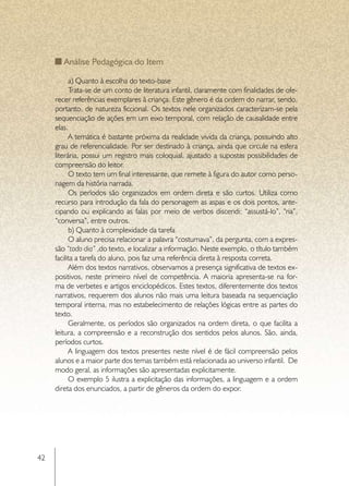 Análise Pedagógica do Item

           a) Quanto à escolha do texto-base
           Trata-se de um conto de literatura infantil, claramente com finalidades de ofe-
     recer referências exemplares à criança. Este gênero é da ordem do narrar, sendo,
     portanto, de natureza ficcional. Os textos nele organizados caracterizam-se pela
     sequenciação de ações em um eixo temporal, com relação de causalidade entre
     elas.
           A temática é bastante próxima da realidade vivida da criança, possuindo alto
     grau de referencialidade. Por ser destinado à criança, ainda que circule na esfera
     literária, possui um registro mais coloquial, ajustado a supostas possibilidades de
     compreensão do leitor.
           O texto tem um final interessante, que remete à figura do autor como perso-
     nagem da história narrada.
           Os períodos são organizados em ordem direta e são curtos. Utiliza como
     recurso para introdução da fala do personagem as aspas e os dois pontos, ante-
     cipando ou explicando as falas por meio de verbos discendi: “assustá-lo”, “ria”,
     “conversa”, entre outros.
           b) Quanto à complexidade da tarefa
           O aluno precisa relacionar a palavra “costumava”, da pergunta, com a expres-
     são “todo dia” ,do texto, e localizar a informação. Neste exemplo, o título também
     facilita a tarefa do aluno, pois faz uma referência direta à resposta correta.
           Além dos textos narrativos, observamos a presença significativa de textos ex-
     positivos, neste primeiro nível de competência. A maioria apresenta-se na for-
     ma de verbetes e artigos enciclopédicos. Estes textos, diferentemente dos textos
     narrativos, requerem dos alunos não mais uma leitura baseada na sequenciação
     temporal interna, mas no estabelecimento de relações lógicas entre as partes do
     texto.
           Geralmente, os períodos são organizados na ordem direta, o que facilita a
     leitura, a compreensão e a reconstrução dos sentidos pelos alunos. São, ainda,
     períodos curtos.
           A linguagem dos textos presentes neste nível é de fácil compreensão pelos
     alunos e a maior parte dos temas também está relacionada ao universo infantil. De
     modo geral, as informações são apresentadas explicitamente.
           O exemplo 5 ilustra a explicitação das informações, a linguagem e a ordem
     direta dos enunciados, a partir de gêneros da ordem do expor.




42
 