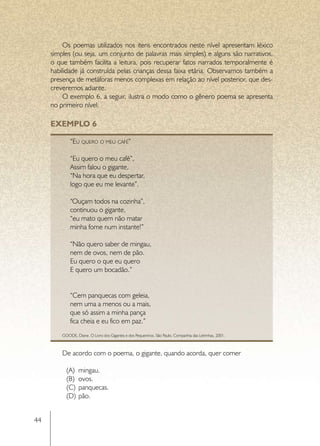 Os poemas utilizados nos itens encontrados neste nível apresentam léxico
     simples (ou seja, um conjunto de palavras mais simples) e alguns são narrativos,
     o que também facilita a leitura, pois recuperar fatos narrados temporalmente é
     habilidade já construída pelas crianças dessa faixa etária. Observamos também a
     presença de metáforas menos complexas em relação ao nível posterior, que des-
     creveremos adiante.
         O exemplo 6, a seguir, ilustra o modo como o gênero poema se apresenta
     no primeiro nível.

     EXEMPLO 6

             “Eu quero o meu café”

             “Eu quero o meu café”,
             Assim falou o gigante,
             “Na hora que eu despertar,
             logo que eu me levante”.

             “Ouçam todos na cozinha”,
             continuou o gigante,
             “eu mato quem não matar
             minha fome num instante!”

             “Não quero saber de mingau,
             nem de ovos, nem de pão.
             Eu quero o que eu quero
             E quero um bocadão.”


             “Cem panquecas com geleia,
             nem uma a menos ou a mais,
             que só assim a minha pança
             fica cheia e eu fico em paz.”
         GOODE, Diane. O Livro dos Gigantes e dos Pequeninos. São Paulo, Companhia das Letrinhas, 2001.



         De acordo com o poema, o gigante, quando acorda, quer comer

           (A)	 mingau.
           (B)	 ovos.
           (C)	 panquecas.
           (D)	 pão.


44
 