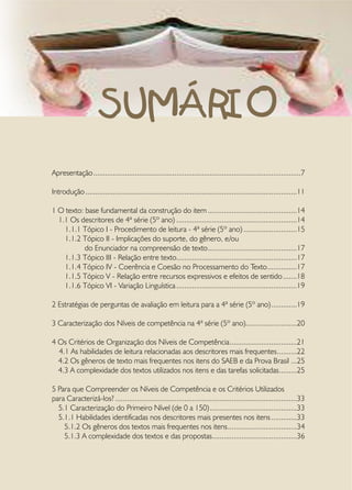 I - Introdução
      •	 O ensino da Língua Portuguesa
      •	 As diferenças entre a matriz curricular e a matriz de referência
      •	 Aspectos que evidenciam uma prova de Língua Portuguesa



                      SUMÁRIO
      •	 Caracterização dos níveis de competência
      •	 Os critérios de organização dos níveis de competência
      •	 As habilidades de leitura relacionadas aos descritores mais frequentes
      •	 Os gêneros de textos mais frequentes nas questões
      •	 A complexidade dos textos utilizados nos itens e das tarefas solicitadas

     II - Para que compreender os níveis de competência e os critérios utilizados para
caracterizá-los?
     •	 Caracterização do Primeiro Nível (de 0 a 150)
     •	 Caracterização do Segundo Nível (151 a 200)
Apresentação..........................................................................................................7
     •	 Caracterização do Terceiro Nível (201 a 250)
     •	 Caracterização do Quarto Nível (251-300)
Introdução............................................................................................................11
     •	 Caracterização do Quinto Nível (acima de 301)
1 O •	 Sintetizando a progressão entre os níveis de competência
      texto: base fundamental da construção do item..............................................14
  1.1 Os descritores de 4ª série (5º ano)..............................................................14
     III – De que maneira a escola podeleitura - 4ªo seu trabalho com leitura, conside-
     1.1.1 Tópico I - Procedimento de organizar série (5º ano)............................15
rando as habilidades-que o leitor ativa?
     1.1.2 Tópico II Implicações do suporte, do gênero, e/ou
             do Enunciador na compreensão de texto..............................................17
     IV – Recomendações Finais
     1.1.3 Tópico III - Relação entre texto.............................................................17
                                                         .
     1.1.4 Tópico IV - Coerência e Coesão no Processamento do Texto. ..............17                  .
     V - BibliografiaV - Relação entre recursos expressivos e efeitos de sentido........18
     1.1.5 Tópico
     1.1.6 Tópico VI - Variação Linguística..............................................................19

2 Estratégias de perguntas de avaliação em leitura para a 4ª série (5º ano)..............19

3 Caracterização dos Níveis de competência na 4ª série (5º ano)..........................20

4 Os Critérios de Organização dos Níveis de Competência...................................21
  4.1 As habilidades de leitura relacionadas aos descritores mais frequentes. .........22
                                                                                .
  4.2 Os gêneros de texto mais frequentes nos itens do SAEB e da Prova Brasil....25
  4.3 A complexidade dos textos utilizados nos itens e das tarefas solicitadas. ........25
                                                                                  .

5 Para que Compreender os Níveis de Competência e os Critérios Utilizados
para Caracterizá-los?.............................................................................................33
  5.1 Caracterização do Primeiro Nível (de 0 a 150).............................................33
  5.1.1 Habilidades identificadas nos descritores mais presentes nos itens..............33
    5.1.2 Os gêneros dos textos mais frequentes nos itens....................................34
    5.1.3 A complexidade dos textos e das propostas...........................................36
                                                                       .
 
