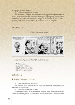 de sagração, purificar, afônico.
         b)	 Quanto à complexidade da tarefa.
         Para responder à pergunta, o aluno precisa ler as opções de resposta, voltar ao
     texto e localizar o trecho em que está a informação (3º parágrafo). Depois precisa
     identificar o articulador que estabelece a relação de causalidade, de causa e conse-
     quência. Neste texto, o articulador é “E, com isso ...”, no 3º parágrafo.



     EXEMPLO 2

                                   Calvin - A vingança da babá




         A expressão, “Que ideia idiota!” (4º quadrinho), refere-se a

           (A)	 ficar quieto.
           (B)	 pentear o cabelo.
           (C)	 pôr a foto nos cartões.
           (D)	 vestir roupas panacas.


     Gabarito: C

        Análise Pedagógica do Item

         a)	 Quanto à escolha do texto-base
         Este exemplo ilustra como as tirinhas, propostas neste nível, apresentam mais
     textos em cada quadrinho.
         b)	 Quanto à complexidade da tarefa.
         A tarefa pede para o aluno estabelecer relações entre partes de um texto,
     identificando repetições ou substituições que contribuem para a continuidade de


48
 