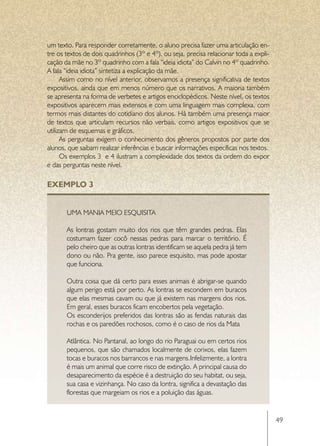 um texto. Para responder corretamente, o aluno precisa fazer uma articulação en-
tre os textos de dois quadrinhos (3º e 4º), ou seja, precisa relacionar toda a expli-
cação da mãe no 3º quadrinho com a fala “ideia idiota” do Calvin no 4º quadrinho.
A fala “ideia idiota” sintetiza a explicação da mãe.
      Assim como no nível anterior, observamos a presença significativa de textos
expositivos, ainda que em menos número que os narrativos. A maioria também
se apresenta na forma de verbetes e artigos enciclopédicos. Neste nível, os textos
expositivos aparecem mais extensos e com uma linguagem mais complexa, com
termos mais distantes do cotidiano dos alunos. Há também uma presença maior
de textos que articulam recursos não verbais, como artigos expositivos que se
utilizam de esquemas e gráficos.
      As perguntas exigem o conhecimento dos gêneros propostos por parte dos
alunos, que saibam realizar inferências e buscar informações específicas nos textos.
      Os exemplos 3  e 4 ilustram a complexidade dos textos da ordem do expor  
e das perguntas neste nível.

EXEMPLO 3


       Uma mania meio esquisita

       As lontras gostam muito dos rios que têm grandes pedras. Elas
       costumam fazer cocô nessas pedras para marcar o território. É
       pelo cheiro que as outras lontras identificam se aquela pedra já tem
       dono ou não. Pra gente, isso parece esquisito, mas pode apostar
       que funciona.

       Outra coisa que dá certo para esses animais é abrigar-se quando
       algum perigo está por perto. As lontras se escondem em buracos
       que elas mesmas cavam ou que já existem nas margens dos rios.
       Em geral, esses buracos ficam encobertos pela vegetação.
       Os esconderijos preferidos das lontras são as fendas naturais das
       rochas e os paredões rochosos, como é o caso de rios da Mata

       Atlântica. No Pantanal, ao longo do rio Paraguai ou em certos rios
       pequenos, que são chamados localmente de corixos, elas fazem
       tocas e buracos nos barrancos e nas margens.Infelizmente, a lontra
       é mais um animal que corre risco de extinção. A principal causa do
       desaparecimento da espécie é a destruição do seu habitat, ou seja,
       sua casa e vizinhança. No caso da lontra, significa a devastação das
       florestas que margeiam os rios e a poluição das águas.


                                                                                        49
 
