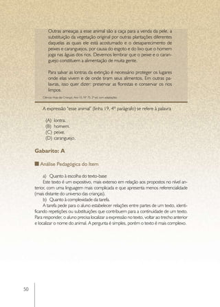 Outras ameaças a esse animal são a caça para a venda da pele, a
             substituição da vegetação original por outras plantações diferentes
             daquelas as quais ele está acostumado e o desaparecimento de
             peixes e caranguejos, por causa do esgoto e do lixo que o homem
             joga nas águas dos rios. Devemos lembrar que o peixe e o caran-
             guejo constituem a alimentação de muita gente.

             Para salvar as lontras da extinção é necessário proteger os lugares
             onde elas vivem e de onde tiram seus alimentos. Em outras pa-
             lavras, isso quer dizer: preservar as florestas e conservar os rios
             limpos.
         Ciências Hoje das Crianças, Ano 10, Nº 75, 2ª ed, com adaptações.



         A expressão “esse animal” (linha 19, 4º parágrafo) se refere à palavra

           (A)	 lontra.
           (B)	 homem.
           (C)	 peixe.
           (D)	 caranguejo.

     Gabarito: A

        Análise Pedagógica do Item

          a)	 Quanto à escolha do texto-base
          Este texto é um expositivo, mais extenso em relação aos propostos no nível an-
     terior, com uma linguagem mais complicada e que apresenta menos referencialidade
     (mais distante do universo das crianças).
          b)	 Quanto à complexidade da tarefa.
          A tarefa pede para o aluno estabelecer relações entre partes de um texto, identi-
     ficando repetições ou substituições que contribuem para a continuidade de um texto.
     Para responder, o aluno precisa localizar a expressão no texto, voltar ao trecho anterior
     e localizar o nome do animal. A pergunta é simples, porém o texto é mais complexo.




50
 