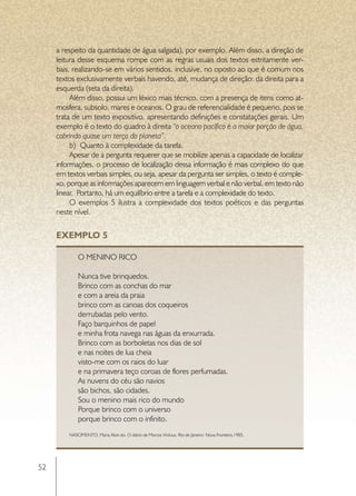 a respeito da quantidade de água salgada), por exemplo. Além disso, a direção de
     leitura desse esquema rompe com as regras usuais dos textos estritamente ver-
     bais, realizando-se em vários sentidos, inclusive, no oposto ao que é comum nos
     textos exclusivamente verbais havendo, até, mudança de direção: da direita para a
     esquerda (seta da direita).
          Além disso, possui um léxico mais técnico, com a presença de itens como at-
     mosfera, subsolo, mares e oceanos. O grau de referencialidade é pequeno, pois se
     trata de um texto expositivo, apresentando definições e constatações gerais. Um
     exemplo é o texto do quadro à direita “o oceano pacífico é a maior porção de água,
     cobrindo quase um terço do planeta”.
          b)	 Quanto à complexidade da tarefa.
          Apesar de a pergunta requerer que se mobilize apenas a capacidade de localizar
     informações, o processo de localização dessa informação é mais complexo do que
     em textos verbais simples, ou seja, apesar da pergunta ser simples, o texto é comple-
     xo, porque as informações aparecem em linguagem verbal e não verbal, em texto não
     linear. Portanto, há um equilíbrio entre a tarefa e a complexidade do texto.
          O exemplos 5 ilustra a complexidade dos textos poéticos e das perguntas
     neste nível.


     EXEMPLO 5

             O Menino Rico

             Nunca tive brinquedos.
             Brinco com as conchas do mar
             e com a areia da praia
             brinco com as canoas dos coqueiros
             derrubadas pelo vento.
             Faço barquinhos de papel
             e minha frota navega nas águas da enxurrada.
             Brinco com as borboletas nos dias de sol
             e nas noites de lua cheia
             visto-me com os raios do luar
             e na primavera teço coroas de flores perfumadas.
             As nuvens do céu são navios
             são bichos, são cidades.
             Sou o menino mais rico do mundo
             Porque brinco com o universo
             porque brinco com o infinito.
         NASCIMENTO, Maria Alice do. O diário de Marcos Vinícius. Rio de Janeiro: Nova Fronteira,1985.




52
 