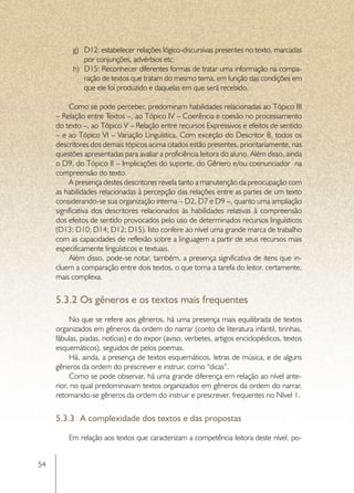 g)	 D12: estabelecer relações lógico-discursivas presentes no texto, marcadas
              por conjunções, advérbios etc;
          h)	 D15: Reconhecer diferentes formas de tratar uma informação na compa-
              ração de textos que tratam do mesmo tema, em função das condições em
              que ele foi produzido e daquelas em que será recebido.

          Como se pode perceber, predominam habilidades relacionadas ao Tópico III
     – Relação entre Textos –, ao Tópico IV – Coerência e coesão no processamento
     do texto –, ao Tópico V – Relação entre recursos Expressivos e efeitos de sentido
     – e ao Tópico VI – Variação Linguística. Com exceção do Descritor 8, todos os
     descritores dos demais tópicos acima citados estão presentes, prioritariamente, nas
     questões apresentadas para avaliar a proficiência leitora do aluno. Além disso, ainda
     o D9, do Tópico II – Implicações do suporte, do Gênero e/ou coenunciador na
     compreensão do texto.
          A presença destes descritores revela tanto a manutenção da preocupação com
     as habilidades relacionadas à percepção das relações entre as partes de um texto
     considerando-se sua organização interna – D2, D7 e D9 –, quanto uma ampliação
     significativa dos descritores relacionados às habilidades relativas à compreensão
     dos efeitos de sentido provocados pelo uso de determinados recursos linguísticos
     (D13; D10; D14; D12; D15). Isto confere ao nível uma grande marca de trabalho
     com as capacidades de reflexão sobre a linguagem a partir de seus recursos mais
     especificamente linguísticos e textuais.
          Além disso, pode-se notar, também, a presença significativa de itens que in-
     cluem a comparação entre dois textos, o que torna a tarefa do leitor, certamente,
     mais complexa.


     5.3.2	Os gêneros e os textos mais frequentes
          No que se refere aos gêneros, há uma presença mais equilibrada de textos
     organizados em gêneros da ordem do narrar (conto de literatura infantil, tirinhas,
     fábulas, piadas, notícias) e do expor (aviso, verbetes, artigos enciclopédicos, textos
     esquemáticos), seguidos de pelos poemas.
          Há, ainda, a presença de textos esquemáticos, letras de música, e de alguns
     gêneros da ordem do prescrever e instruir, como “dicas”.
          Como se pode observar, há uma grande diferença em relação ao nível ante-
     rior, no qual predominavam textos organizados em gêneros da ordem do narrar,
     retomando-se gêneros da ordem do instruir e prescrever, frequentes no Nível 1.

     5.3.3	 A complexidade dos textos e das propostas

         Em relação aos textos que caracterizam a competência leitora deste nível, po-


54
 