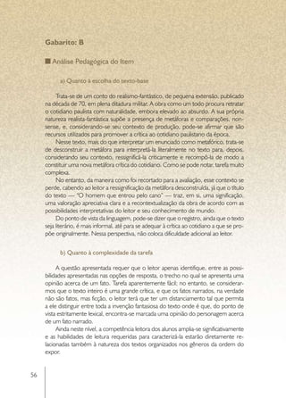 Gabarito: B

         Análise Pedagógica do Item

     	     a) Quanto à escolha do texto-base

          Trata-se de um conto do realismo-fantástico, de pequena extensão, publicado
     na década de 70, em plena ditadura militar. A obra como um todo procura retratar
     o cotidiano paulista com naturalidade, embora elevado ao absurdo. A sua própria
     natureza realista-fantástica supõe a presença de metáforas e comparações, non-
     sense, e, considerando-se seu contexto de produção, pode-se afirmar que são
     recursos utilizados para promover a crítica ao cotidiano paulistano da época.
          Nesse texto, mais do que interpretar um enunciado como metafórico, trata-se
     de desconstruir a metáfora para interpretá-la literalmente no texto para, depois,
     considerando seu contexto, ressignificá-la criticamente e recompô-la de modo a
     constituir uma nova metáfora crítica do cotidiano. Como se pode notar, tarefa muito
     complexa.
          No entanto, da maneira como foi recortado para a avaliação, esse contexto se
     perde, cabendo ao leitor a ressignificação da metáfora desconstruída, já que o título
     do texto — “O homem que entrou pelo cano” — traz, em si, uma significação,
     uma valoração apreciativa clara e a recontextualização da obra de acordo com as
     possibilidades interpretativas do leitor e seu conhecimento de mundo.
          Do ponto de vista da linguagem, pode-se dizer que o registro, ainda que o texto
     seja literário, é mais informal, até para se adequar à crítica ao cotidiano a que se pro-
     põe originalmente. Nessa perspectiva, não coloca dificuldade adicional ao leitor.


     	     b) Quanto à complexidade da tarefa

          A questão apresentada requer que o leitor apenas identifique, entre as possi-
     bilidades apresentadas nas opções de resposta, o trecho no qual se apresenta uma
     opinião acerca de um fato. Tarefa aparentemente fácil; no entanto, se considerar-
     mos que o texto inteiro é uma grande crítica, e que os fatos narrados, na verdade
     não são fatos, mas ficção, o leitor terá que ter um distanciamento tal que permita
     a ele distinguir entre toda a invenção fantasiosa do texto onde é que, do ponto de
     vista estritamente lexical, encontra-se marcada uma opinião do personagem acerca
     de um fato narrado.
          Ainda neste nível, a competência leitora dos alunos amplia-se significativamente
     e as habilidades de leitura requeridas para caracterizá-la estarão diretamente re-
     lacionadas também à natureza dos textos organizados nos gêneros da ordem do
     expor.


56
 