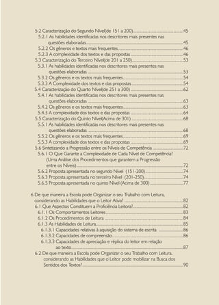5.2 Caracterização do Segundo Nível(de 151 a 200). ........................................45
                                                                       .
    5.2.1 As habilidades identificadas nos descritores mais presentes nas
         questões elaboradas................................................................................45
    5.2.2 Os gêneros e textos mais frequentes......................................................46
    5.2.3 A complexidade dos textos e das propostas............................................46
  5.3 Caracterização do Terceiro Nível(de 201 a 250)..........................................53
    5.3.1 As habilidades identificadas nos descritores mais presentes nas
          questões elaboradas...............................................................................53
    5.3.2 Os gêneros e os textos mais frequentes..................................................54
    5.3.3 A Complexidade dos textos e das propostas...........................................54
  5.4 Caracterização do Quarto Nível(de 251 a 300)............................................62
    5.4.1 As habilidades identificadas nos descritores mais presentes nas
          questões elaboradas...............................................................................63
    5.4.2 Os gêneros e os textos mais frequentes..................................................63
    5.4.3 A complexidade dos textos e das propostas............................................64
  5.5 Caracterização do Quinto Nível(Acima de 301)...........................................68
    5.5.1 As habilidades identificadas nos descritores mais presentes nas
          questões elaboradas...............................................................................68
    5.5.2 Os gêneros e os textos mais frequentes..................................................69
    5.5.3 A complexidade dos textos e das propostas............................................69
  5.6 Sintetizando a Progressão entre os Níveis de Competência..........................72
    5.6.1 O Que Garante a Complexidade de Cada Nível de Competência?
        (Uma Análise dos Procedimentos que garantem a Progressão
        entre os Níveis)........................................................................................72
    5.6.2 Proposta apresentada no segundo Nível (151-200)................................74
    5.6.3 Proposta apresentada no terceiro Nível (201-250).................................74
    5.6.5 Proposta apresentada no quinto Nível (Acima de 300)............................77

6 De que maneira a Escola pode Organizar o seu Trabalho com Leitura,
  considerando as Habilidades que o Leitor Ativa?.................................................82
  6.1 Que Aspectos Constituem a Proficiência Leitora?.........................................82
                                                                        .
   6.1.1 Os Comportamentos Leitores................................................................83
   6.1.2 Os Procedimentos de Leitura.................................................................84
   6.1.3 As Habilidades de Leitura. ......................................................................85
                                          .
     6.1.3.1 Capacidades relativas à aquisição do sistema de escrita .....................86
     6.1.3.2 Capacidades de compreensão..........................................................86
     6.1.3.3 Capacidades de apreciação e réplica do leitor em relação
             ao texto............................................................................................87
  6.2 De que maneira a Escola pode Organizar o seu Trabalho com Leitura,
      considerando as Habilidades que o Leitor pode mobilizar na Busca dos
      Sentidos dos Textos?...................................................................................90
 