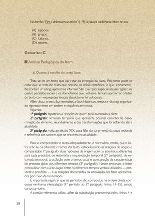 No trecho “Eles a dobravam ao meio” (l. .9), a palavra sublinhada refere-se aos

           (A)	 egípcios.
           (B)	 gregos.
           (C)	 italianos.
           (D)	 nobres.


     Gabarito: C

        Análise Pedagógica do Item

           a) Quanto à escolha do texto-base

          Trata-se de um texto que vai tratar da invenção da pizza. Pela fonte pode-se
     notar que se trata de texto que circulou na mídia eletrônica, o que, certamente,
     lhe confere uma linguagem mais informal. São exemplos especiais desse registro os
     quatro períodos iniciais e os dois últimos que, inclusive, tentam aproximar o leitor
     do texto com expressões lexicais absolutamente coloquiais.
          Além disso, o texto faz remissões a fatos históricos, embora não seja organiza-
     do rigorosamente em ordem e sequência temporal.
          Vejamos:
          1º parágrafo: hipóteses a respeito de quem teria inventado a pizza;
          2º parágrafo: remissão temporal que apresenta possível caminho de disse-
     minação do alimento, mundialmente e das transformações que foi sofrendo até a
     atualidade;
          3º parágrafo: volta ao século XIX, para falar do surgimento da pizza redonda
     e referência aos sabores que se encontra na atualidade.

          Para se compreender o texto adequadamente, é necessário, então, que o lei-
     tor articule os diferentes trechos do texto, estabelecendo as relações de adição e
     comparação (1º parágrafo: duas hipóteses de origem com características diferentes
     para cada produto); de retomada e sequenciação temporal (2º parágrafo), de re-
     tomada temporal, articulação com o tempo atual e comparação de características
     do produto típico dos diferentes tempos (3º parágrafo). Nesse processo, o leitor
     precisa lidar com a articulação entre os diferentes tempos verbais utilizados — pre-
     sente e pretérito — e as relações decorrentes da articulação dos fatos apresenta-
     dos por meio de tais tempos.
          É importante registrar que os períodos são compostos na ordem direta com
     quase nenhuma intercalação (1º período do 3º parágrafo, linhas 14-15), sendo
     curtos também.
          A coesão referencial utiliza, além da substituição pronominal (eles, linhas 4 e


58
 